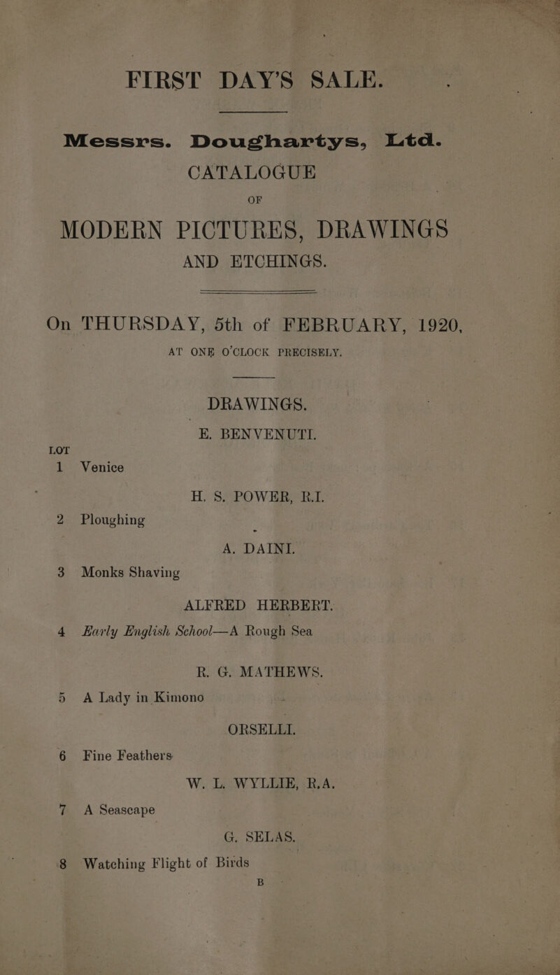 FIRST DAY’S SALE. Messrs. Doughartys, Ltd. CATALOGUE OF MODERN PICTURES, DRAWINGS AND ETCHINGS. On THURSDAY, Sth of FEBRUARY, 1920, AT ONE O'CLOCK PRECISELY. nr DRAWINGS. E. BENVENUTI. LOT 1 Venice H, S. POWER, R.I. bo Ploughing e A. DAINI. 3 Monks Shaving ALFRED HERBERT. 4 Karly English School—A Rough Sea R. G. MATHEWS. 5 A Lady in Kimono ORSELLI. 6 Fine Feathers W. L. WYLLIE, R.A. 7 A Seascape G. SELAS.. 8 Watching Flight of Birds : B