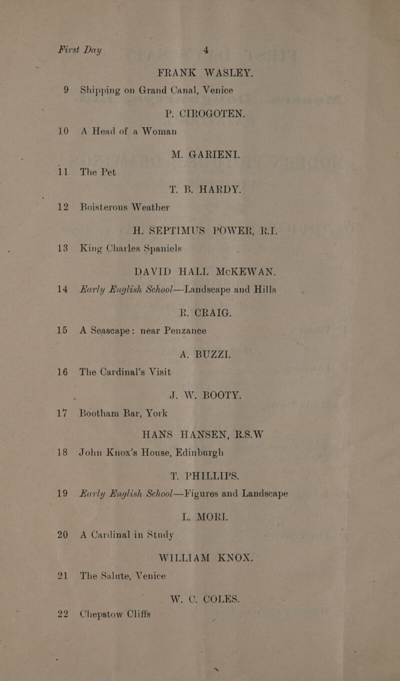 FRANK WASLEY. 9 Shipping on Grand Canal, Venice P. CIROGOTEN. 10 A Head of a Woman M. GARIENI. 11 The Pet | LT; Beg) 12 Boisterous Weather H. SEPTIMUS POWER, RI. 13. King Charles Spaniels DAVID HALL McKEWAN. 14. Karly Higlish School—Landscape and Hills R. CRAIG. 15 A Seascape: near Penzance A) BUZZI; 16 The Cardinal’s Visit J. W. BOOTY. 17 Bootham Bar, York HANS HANSEN, R.S.W 18 John Knox’s House, Edinburgh T. PHILLIPS. 19 Karly English School—¥igures and Landscape L. MORI. 20 A Cardinal in Study WILLIAM KNOX. 21 The Salute, Venice _ W. C. COLES. 22 Chepstow Cliffs