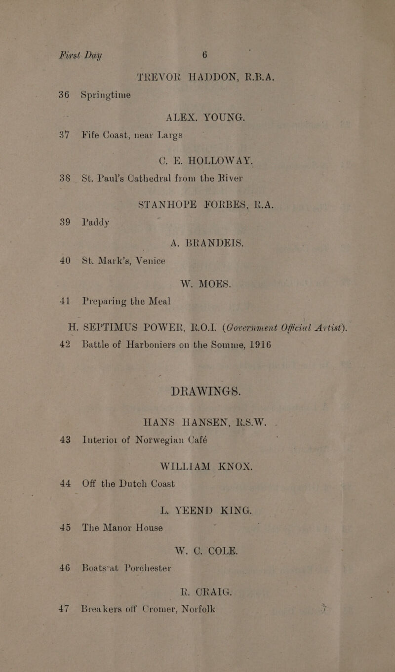 TREVOR HADDON, R.B.A. 36 Springtime ALEX. YOUNG. 37 Fife Coast, near Largs C. EK. HOLLOWAY. 38 St. Paul’s Cathedral from the River STANHOPE FORBES, IA. 39 Paddy ; A. BRANDEIS. 40 St. Mark’s, Venice W. MOES. 41 Preparing the Meal H. SEPTIMUS POWER, R.O.L. (Government Official Artist). 42 Battle of Harboniers on the Somme, 1916 DRAWINGS. HANS HANSEN, R.S.W. 43 Interior of Norwegian Café WILLIAM KNOX. 44 Off the Dutch Coast L. YEEND KING. 45 The Manor House W. C. COLE. 46 Boats-at Porchester Rk. CRAIG. 47 Breakers off Cromer, Norfolk 7)