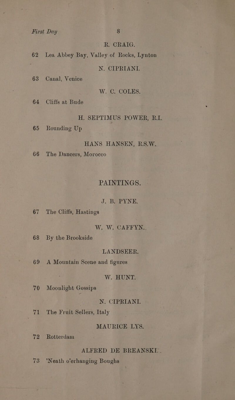 62 63 64 65 66 67 68 69 70 | 71 72 73 R. CRAIG. Lea Abbey Bay, Valley of Rocks, Lynton N. CIPRIANI. Canal, Venice W. C. COLES. Cliffs at Bude H. SEPTIMUS POWER, R.I. Rounding Up HANS HANSEN, R.S.W.. The Dancers, Morocco PAINTINGS. J. Bay NE; The Cliffs, Hastings Wy WARE NaNe By the Brookside LANDSEER. A Mountain Scene and figures W. HUNT. Moonlight Gossips | N. CIPRIANI. The Fruit Sellers, Italy MAURICE LYS. Rotterdam ALFRED DE BREANSKI.. Neath o’erhanging Boughs