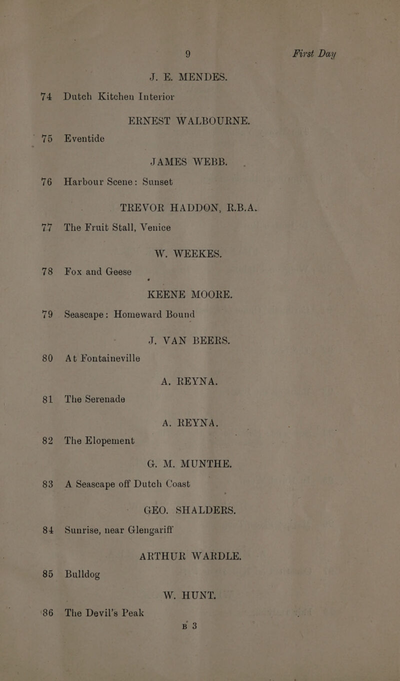 74 76 76 78 80 81 82 83 84 85 86 9 First Day J. E. MENDES. Dutch Kitchen Interior ERNEST WALBOURNE. Eventide JAMES WEBB. Harbour Scene: Sunset TREVOR HADDON, R.B.A. The Fruit Stall, Venice W. WEEKES. Fox and Geese KEENE MOORE. Seascape: Homeward Bound J. VAN BEERS. At Fontaineville A, REYNA. The Serenade A. REYNA. The Elopement G. M. MUNTHE. A Seascape off Dutch Coast | GEO. SHALDERS. Sunrise, near Glengariff ARTHUR WARDLE. Bulldog W. HUNT. The Devil’s Peak B 3