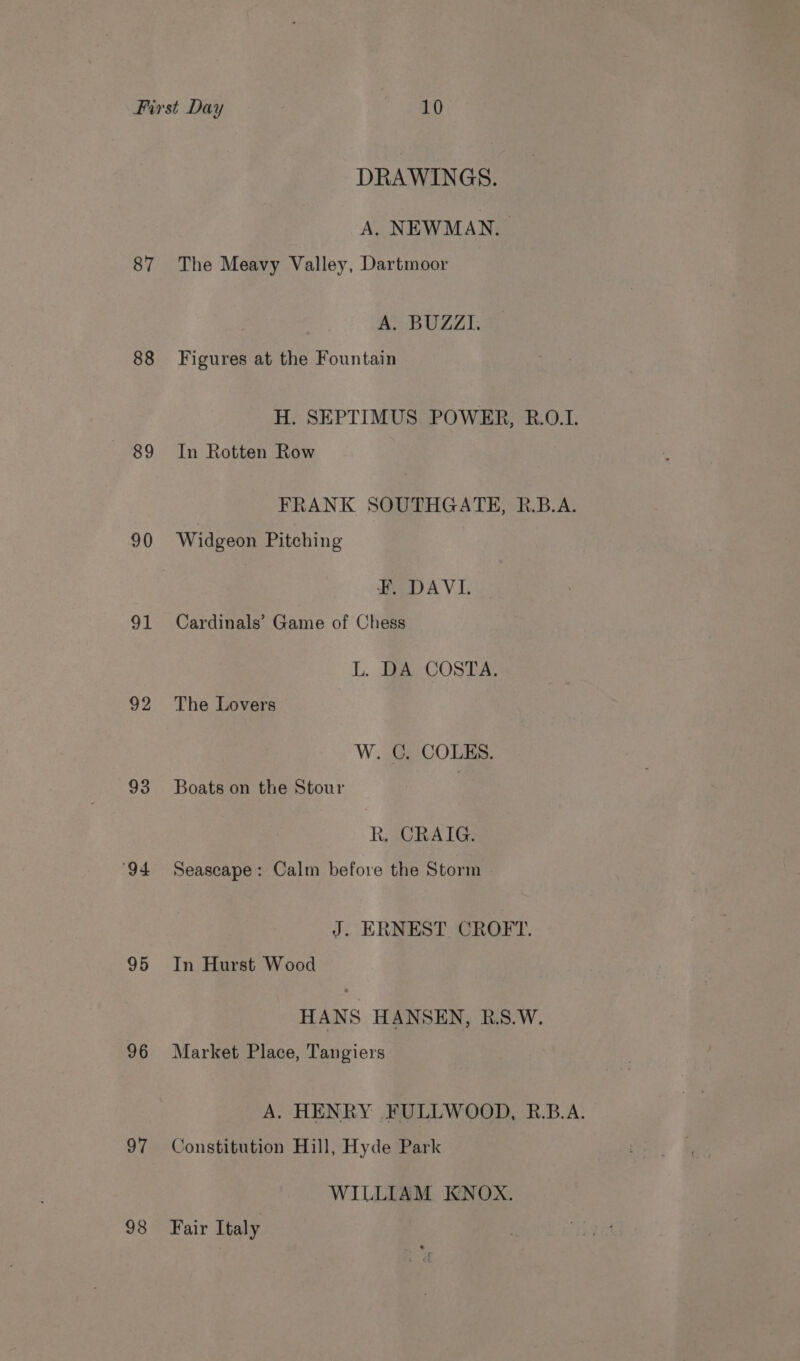 87 88 89 90 oT 92 93 94 95 96 97 98 DRAWINGS. A. NEWMAN. The Meavy Valley, Dartmoor A. BUZZI. Figures at the Fountain H. SEPTIMUS POWER, R.O.I. In Rotten Row FRANK SOUTHGATE, R.B.A. Widgeon Pitching ¥F. DAVI. Cardinals’ Game of Chess L. BA.COSTA The Lovers W. GCG. COLES. Boats on the Stour kR. CRAIG. Seascape: Calm before the Storm J. ERNEST CROFT. In Hurst Wood HANS HANSEN, RS.W. Market Place, Tangiers A. HENRY FULLWOOD, R.B.A. Constitution Hill, Hyde Park WILLIAM KNOX. Fair Italy