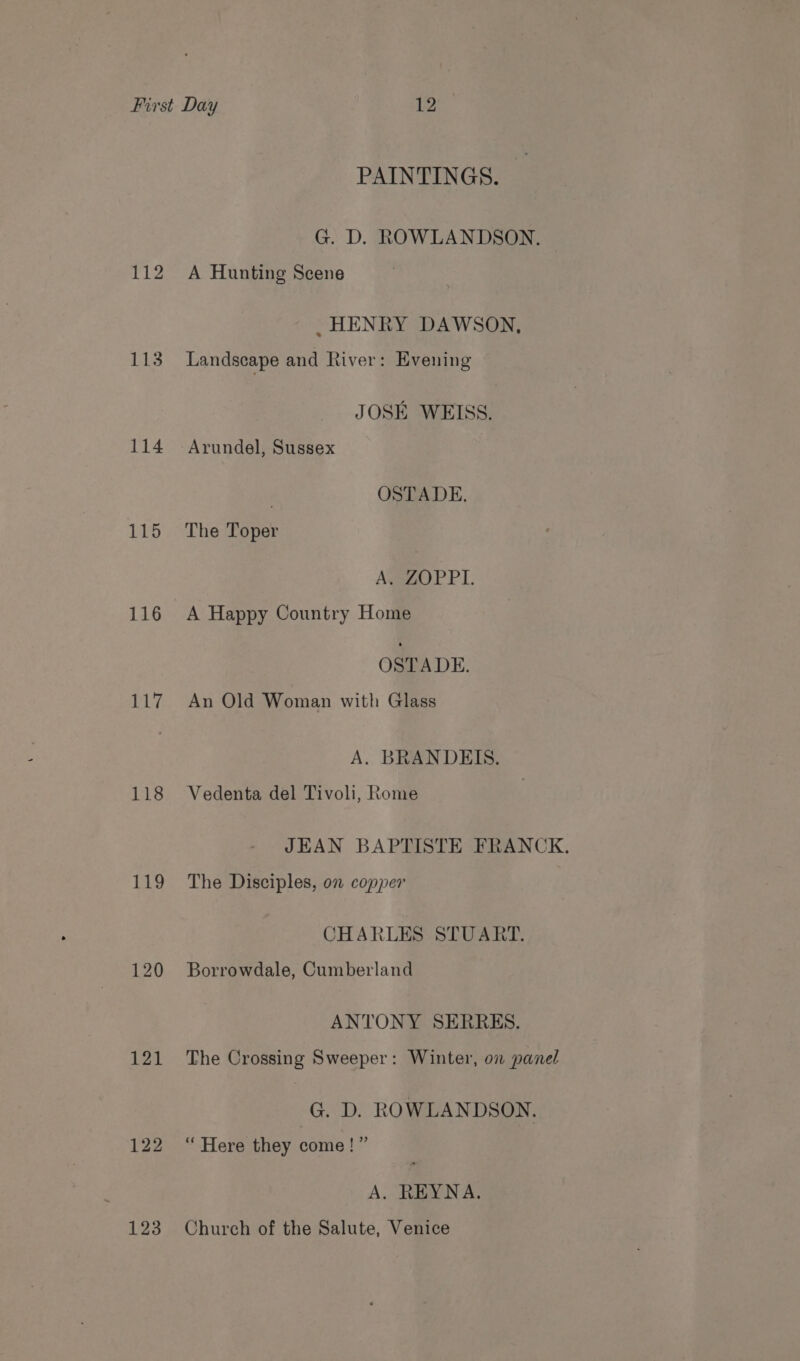 112 114 115 116 117 118 119 120 121 122 123 PAINTINGS. G. D. ROWLANDSON. A Hunting Scene _ HENRY DAWSON, Landscape and River: Evening JOSE WEISS. | OSTADE. The Toper A. ZOPPI. A Happy Country Home OSTADE. An Old Woman with Glass A. BRANDEIS. Vedenta del Tivoli, Rome JEAN BAPTISTE FRANCK. The Disciples, on copper CHARLES STUART. Borrowdale, Cumberland ANTONY SERRES. The Crossing Sweeper: Winter, on panel G. D, ROWLANDSON. “ Here they come!” A. REYNA. Church of the Salute, Venice