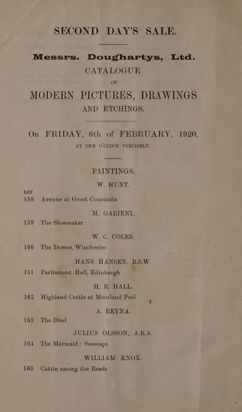 Messrs. Doughartys, Ltd. CATALOGUE OF — MODERN PICTURES, DRAWINGS AND ETCHINGS. On FRIDAY, 6th of FEBRUARY, 1920, AT ONE O CLOCK PRECISELY. PAINTINGS. W. HUNT. LOT 158 Avenue at Groot Constanta M. GARIENT. 159 The Shoemaker W. C. COLES. 160 The Downs, Winchester HANS HANSEN, RBS.W. 161 Parliament Hall, Edinburgh se H. Rk. HALL. 162 Highland Cattle at Moorland Pool | A. REYNA. 163 The Duel JULIUS OLSSON, A.R.A. 164 The Mermaid: Seascape | WILLIAM KNOX. 165 Cattle among the Reeds