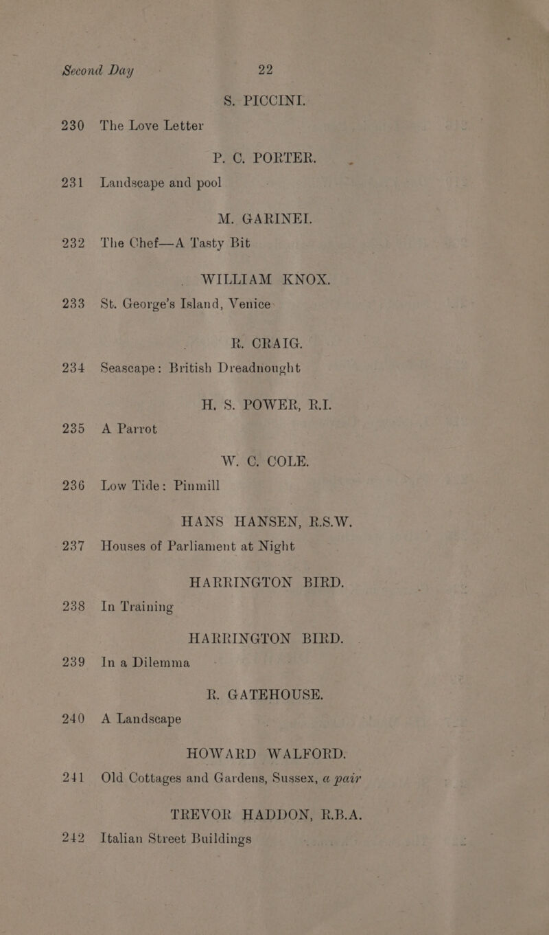 231 232 233 234 236 237 239 240 241 S. PICCINI. P. C. PORTER. Landscape and pool _ M. GARINEI. The Chef—A Tasty Bit WILLIAM KNOX. St. George’s Island, Venice Rk. CRAIG. Seascape: British Dreadnought H;'S. “Baw ER; “BT. A Parrot W. C. COLE. Low Tide: Pinmill HANS HANSEN, B.S.W. Houses of Parliament at Night HARRINGTON BIRD. In Training HARRINGTON BIRD. In a Dilemma R. GATEHOUSE. A Landscape HOWARD WALFORD. Old Cottages and Gardens, Sussex, @ pair TREVOR HADDON, R.B.A. Italian Street Buildings