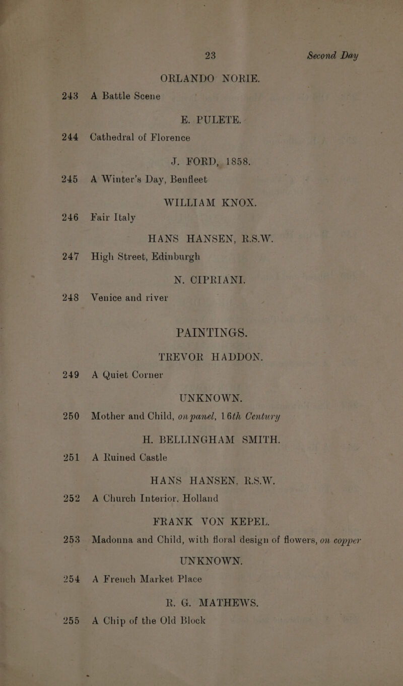 243 244 245 246 247 249 250 252 253 254 255 23 a Second Day ORLANDO NORIE. A Battle Scene E. PULETE. Cathedral of Florence J. FORD, 1858. A Winter’s Day, Benfleet WILLIAM KNOX. Fair [taly HANS HANSEN, R.S.W. High Street, Edinburgh N. CIPRIANI. Venice and river PAINTINGS. TREVOR HADDON. A Quiet Corner UNKNOWN. Mother and Child, on panel, 16th Century H. BELLINGHAM SMITH. A Ruined Castle HANS HANSEN, R.S.W. A Church Interior, Holland FRANK VON KEPEL. UNKNOWN. A French Market Place R. G. MATHEWS. A Chip of the Old Block