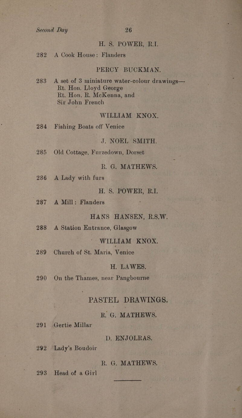 HS? O WR aL 282 A Cook House: Flanders PERCY BUCKMAN. 283 A set of 3 miniature water-colour drawings— Rt. Hon. Lloyd George Rt. Hon. R. McKenna, and Sir John French WILLIAM KNOX. 284 Fishing Boats off Venice J. NOEL SMITH. 285 Old Cottage, Furzedown, Dorset R. G. MATHEWS. 286 A Lady with furs H. 8. POWER, B.I. 287 &lt;A Mill: Flanders HANS HANSEN, R.S.W. 288 A Station Entrance, Glasgow WILLIAM KNOX. 289 Church of St. Maria, Venice H. LAWES. 290 On the Thames, near Pangbourne PASTEL DRAWINGS. R. G. MATHEWS. 291 Gertie Millar D, ENJOLRAS. 292 Lady’s Boudoir k. G. MATHEWS. 293 Head of a Girl
