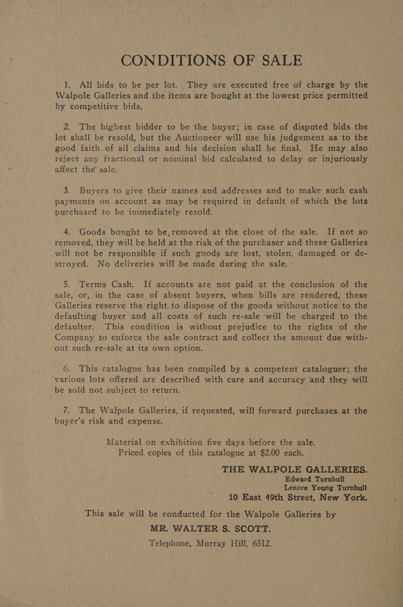 CONDITIONS OF SALE 1. All bids to be per lot. They are executed free of charge by the Walpole Galleries and the items are bought at the lowest price permitted by competitive bids. 2. The highest bidder to be the buyer; in case of disputed bids the lot shall be resold, but the Auctioneer will use his judgement as to the good faith of all claims and his decision shall be final. He may also reject any fractional or nominal bid calculated to delay or injuriously affect the’ sale. 3. Buyers to give their names and addresses and to make such cash payments on account as may be required in default of which the lots purchased to be immediately resold. 4. Goods bought to be,removed at the close of the sale. If not so removed, they will be held at the risk of the purchaser and these Galleries will not be responsible if such goods are lost, stolen, damaged or de- stroyed. No deliveries will be made during the sale. 5. Terms Cash. If accounts ate not paid at the conclusion of the sale, or, in the case of absent buyers, when bills are rendered, these Galleries reserve the right to dispose of the goods without notice to the defaulting buyer and all costs of such re-sale will be charged to the defaulter. This condition is without prejudice to the rights of the Company to enforce the sale contract and collect the amount due with- out such re-sale at its own option. 6. This catalogue has been compiled by a competent cataloguer; the various lots offered are described with care and accuracy and they will be sold not subject to return. 7. The Walpole Galleries: if Sahar ie will forward purchases at the buyer’s risk and expense. Material on exhibition five days before the sale. Priced copies of this catalogue at $2.00 each. THE WALPOLE GALLERIES. Edward Turnbull Lenore Young Turnbull 10 East 49th Street, New York. This sale will be conducted for the Walpole Galleries by MR. WALTER §. SCOTT.
