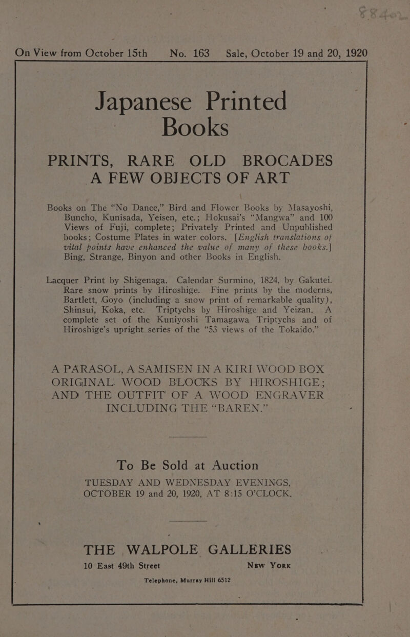 On View from October 15th No. 163 Sale, October 19 and 20, 1920 Japanese Printed Books PRINTS, RARE OLD BROCADES A FEW OBJECTS OF ART Books on The “No Dance,” Bird and Flower Books by Masayoshi, Buncho, Kunisada, Yeisen, etc.; Hokusai’s “Mangwa” and 100 Views of Fuji, complete; Privately Printed and Unpublished books; Costume Plates in water colors. [English translations of vital points have enhanced the value of many of these books.| Bing, Strange, Binyon and other Books in English. Lacquer Print by Shigenaga. Calendar Surmino, 1824, by Gakutei. Rare snow prints by Hiroshige. Fine prints by the moderns, Bartlett, Goyo (including a snow print of remarkable quality), Shinsui, Koka, etc. Triptychs by Hiroshige and Yeizan. <A complete set of the Kuniyoshi Tamagawa Triptychs and of Hiroshige’s upright series of the “53 views of the Tokaido.” A PARASOL, A SAMISEN IN A KIRI WOOD BOX | ORIGINAL: WOOD BLOCKS BY HIROSHIGE: AND THE OUTFIT OF A WOOD ENGRAVER INCLUDING THE “BAREN.”’ - To Be Sold at Auction TUESDAY AND WEDNESDAY EVENINGS, OCTOBER 19 and 20, 1920, AT 8:15 O'CLOCK. THE WALPOLE GALLERIES 10 East 49th Street New York