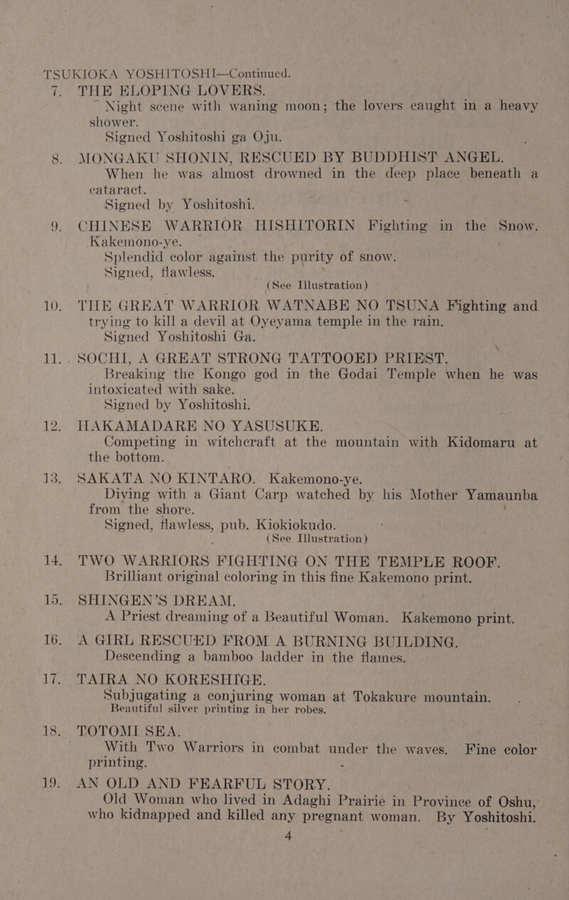 THE ELOPING LOVERS. Night scene with waning moon; the lovers caught in a heavy shower. Signed Yoshitoshi ga Oju. MONGAKU SHONIN, RESCUED BY BUDDHIST ANGEL. When he was almost drowned in the deep place beneath a cataract. Signed by Yoshitoshi. CHINESE WARRIOR HISHITORIN Fighting in the Snow. Kakemono-ye. _ 7 Splendid color against the purity of snow. Signed, flawless. (See Illustration ) THE GREAT WARRIOR WATNABE NO TSUNA Fighting and trying to kill a devil at Oyeyama temple in the rain, Signed Yoshitoshi Ga. Breaking the Kongo god in the Godai Temple Whee he was intoxicated with sake. Signed by Yoshitoshi. HAKAMADARE NO YASUSUKE. Competing in witcheraft at the mountain with Kidomaru at the bottom. SAKATA NO KINTARO. Kakemono-ye. Diving with a Giant Carp watched by his Mother Yamaunba from the shore. Signed, flawless, pub. Kiokiokudo. ‘ (See Illustration) TWO WARRIORS FIGHTING ON THE TEMPLE ROOF. Brilliant original coloring in this fine Kakemono print. SHINGEN’S DREAM. A Priest dreaming of a Beautiful Woman. Kakemono print. A GIRL RESCUED FROM A BURNING BUILDING. Descending a bamboo ladder in the flames. TAIRA NO KORESHIGE. Subjugating a conjuring woman at Tokakure mountain. Beautiful silver printing in her robes. With Two Warriors in combat under the waves. Fine color printing. . AN OLD AND FEARFUL STORY. Old Woman who lived in Adaghi Prairie in Province of Oshu, who kidnapped and killed any pregnant woman. By Yoshitoshi. 4