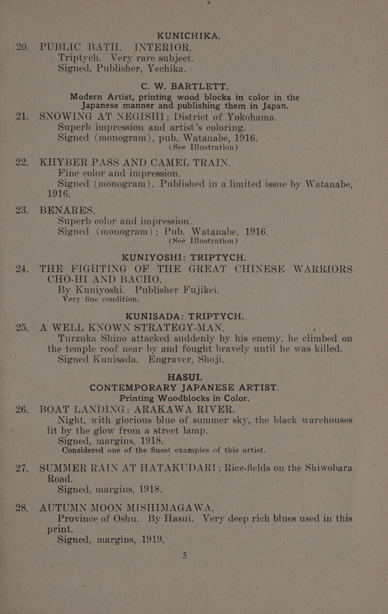 KUNICHIKA. PUBLIC BATH. INTERIOR. Triptych. Very rare subject. Signed, Publisher, Yechika. C. W. BARTLETT. Modern Artist, printing wood blocks in color in the Japanese manner and publishing them in Japan. SNOWING AT NEGISHI; District of Yokohama. Superb impression and artist’s coloring. Signed (monogram), pub. Watanabe, 1916. (See Illustration ) KHYBER PASS AND CAMEL TRAIN. Fine color and impression. Signed (monogram). Published in a limited issue by Watanabe, 1916. BENARES. Superb color and impression. Signed (monogram) ;-Pub. Watanabe, 1916. (See Illustration ) KUNIYOSHI: TRIPTYCH. THE FIGHTING OF THE GREAT CHINESE WARRIORS CHO-HI AND BACHO. By Kuniyoshi. Publisher Fujikei. Very fine condition. KUNISADA: TRIPTYCH. A WELL KNOWN STRATEGY-MAN. ; Turzuka Shino attacked suddenly by his enemy, he climbed on the temple roof near by and fought bravely until he was killed. Signed Kunisada. Engraver, Shoji. HASUI. CONTEMPORARY JAPANESE ARTIST. Printing Woodblocks in Color. BOAT LANDING: ARAKAWA RIVER. Night, with glorious blue of summer sky, the black warehouses lit by the glow from a street lamp. Signed, margins, 1918. Considered one of the finest examples of this artist. SUMMER RAIN AT HATAKUDAR!; Rice-fields on the Shiwobara Road. Signed, margins, 1918. AUTUMN MOON MISHIMAGAWA. Province of Oshu. By Hasui. Very deep rich blues used in this print. Signed, margins, 1919.