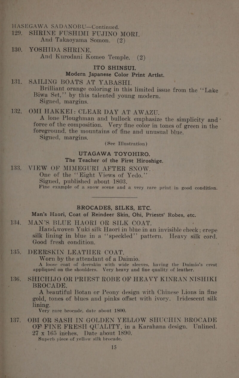 129. 130. 131. 132. 133. 134. 136. 137. SHRINE FUSHIMI FUJINO MORI. And Takaoyama Somon. (2) YOSHIDA SHRINE. And Kurodani Komeo Temple. (2) ITO SHINSUI. Modern Japanese Color Print Artist. SAILING BOATS AT YABASHI. Brilliant orange coloring in this limited issue from the ‘‘Lake Biwa Set,’’ by this talented young modern. Signed, margins. OMI HAKKEI: CLEAR DAY AT AWAZU. A lone Ploughman and bullock emphasize the simplicity and ° force of the composition. Very fine color in tones of green in the foreground, the mountains of fine and unusual blue. Signed, margins. (See Illustration) UTAGAWA TOYOHIRO. The Teacher of the First Hiroshige. VIEW OF MIMEGURI AFTER SNOW. One of the ‘‘EHight Views of Yedo.’’ Signed, published about 1803. Fine example of a snow scene and a very rare print in good condition. BROCADES, SILKS, ETC. Man’s Haori, Coat of Reindeer Skin, Ohi, Priests‘ Robes, etc. MAN’S BLUE HAORI OR SILK COAT. ! Hand,woven Yuki silk Haori in blue in an invisible check ; crepe silk lining in blue in a ‘‘speckled’’ pattern. Heavy silk cord. Good fresh condition. DEERSKIN LEATHER COAT. Worn by the attendant of a Daimio. A loose coat of deerskin with wide sleeves, having the Daimio’s crest appliqued on the shoulders. Very heavy and fine quality of leather. SHICHIJO OR PRIEST ROBE OF HEAVY KINRAN NISHIKI BROCADE. A beautiful Botan or Peony design with Chinese Lions in fine gold, tones of blues and pinks offset with ivory. Irideseent silk lining. Very rare brocade, date about 1800. OBI OR SASH IN GOLDEN YELLOW SHUCHIN BROCADE OF FINE FRESH QUALITY, in a Karahana design, Unlined. 27 x 165 inches. Date about 1890. Superb piece of vellow silk brocade.