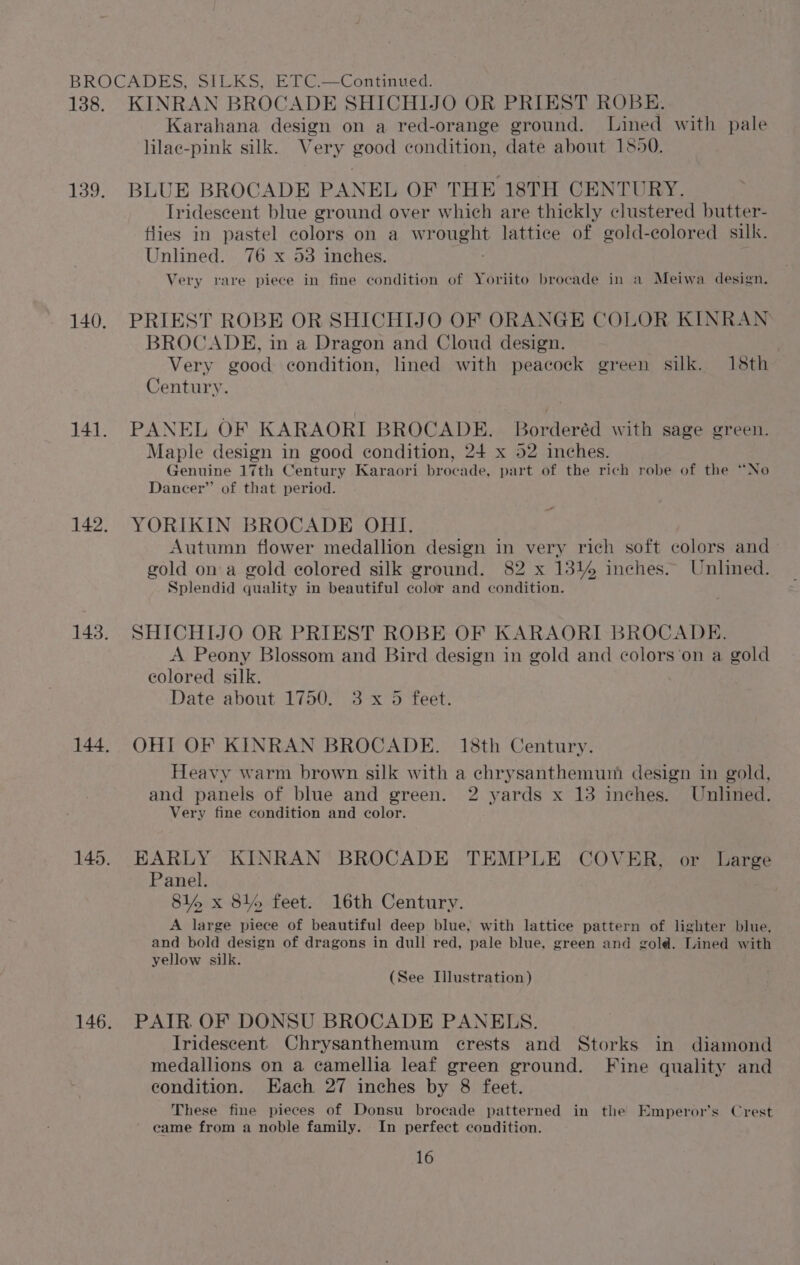 BROCADES, SILKS, ETC.—Continued. 138. KINRAN BROCADE SHICHIJO OR PRIEST ROBE. Karahana design on a red-orange ground. Lined with pale lilac-pink silk. Very good condition, date about 1550. 139. BLUE BROCADE PANEL OF THE 18TH CENTURY. Iridescent blue ground over which are thickly clustered butter- tlies in pastel colors on a WROURDE lattice of gold-ecolored silk. Unlined. 76 x 53 inches. Very rare piece in fine condition of Yoriito brocade in a Meiwa design. 140. PRIEST ROBE OR SHICHIJO OF ORANGE COLOR KINRAN BROCADE, in a Dragon and Cloud design. ; Very good condition, lined with peacock green silk. 18th Century. 141. PANEL OF KARAORI BROCADE. Borderéd with sage green. Maple design in good condition, 24 x 52 inches. Genuine 17th Century Karaori brocade, part of the rich robe of the “No Dancer” of that period. 142, YORIKIN BROCADE OHI. Autumn flower medallion design in very rich soft colors and gold on a gold colored silk ground. 82 x 13% inches. Unlined. Splendid quality in beautiful color and condition. 143. SHICHIJO OR PRIEST ROBE OF KARAORI BROCADE. A Peony Blossom and Bird design in gold and colors ‘on a gold colored silk. Date about 1750. 3 x 5 feet. 144. OHI OF KINRAN BROCADE. 18th Century. Heavy warm brown silk with a chrysanthemum design in gold, and panels of blue and green. 2 yards x 13 inches. Unlined. Very fine condition and color. 145. EARLY KINRAN BROCADE TEMPLE COVER, or Large Panel. 814 x 84% feet. 16th Century. A large piece of beautiful deep blue, with lattice pattern of lighter blue, and bold design of dragons in dull red, pale blue, green and gold. Lined with yellow silk. (See Illustration) 146. PAIR OF DONSU BROCADE PANELS. Iridescent Chrysanthemum erests and Storks in diamond medallions on a camellia leaf green ground. Fine quality and condition. Each 27 inches by 8 feet. These fine pieces of Donsu brocade patterned in the Emperor’s Crest came from a noble family. In perfect condition.