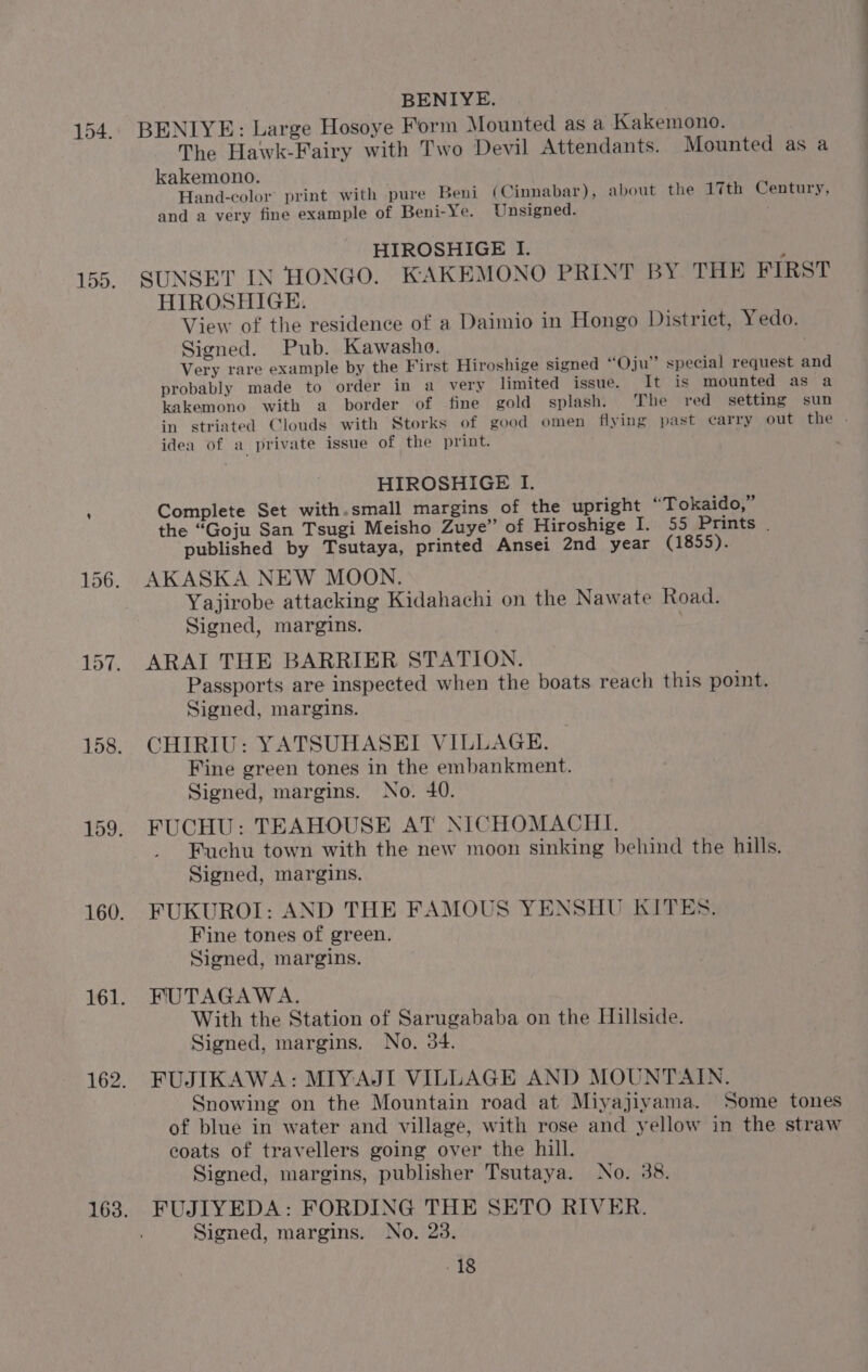 BENLYE: Large Hosoye Form Mounted as a Kakemono. The Hawk-Fairy with Two Devil Attendants. Mounted as a kakemono. Hand-color print with pure Beni (Cinnabar), about the 17th Century, and a very fine example of Beni-Ye. Unsigned. HIROSHIGE I. ; SUNSET IN HONGO. KAKEMONO PRINT BY THE FIRST HIROSHIGE. View of the residence of a Daimio in Hongo District, Yedo. Signed. Pub. Kawasho. Very rare example by the First Hiroshige signed “Oju” special request and probably made to order in a very limited issue. It is mounted as a kakemono with a border of fine gold splash. The red setting sun in striated Clouds with Storks of good omen flying past carry out the . idea of a private issue of the print. HIROSHIGE I. Complete Set with.small margins of the upright “Tokaido,” the “Goju San Tsugi Meisho Zuye” of Hiroshige I. 55 Prints . published by Tsutaya, printed Ansei 2nd year (1855). AKASKA NEW MOON. Yajirobe attacking Kidahachi on the Nawate Road. Signed, margins. ARAI THE BARRIER STATION. Passports are inspected when the boats reach this point. Signed, margins. CHIRIU: YATSUHASEI VILLAGE. : Fine green tones in the embankment. Signed, margins. No. 40. FUCHU: TEAHOUSE AT NICHOMACHI. Fuchu town with the new moon sinking behind the hills. Signed, margins. FUKUROI: AND THE FAMOUS YENSHU KITES. Fine tones of green. Signed, margins. FUTAGAWA. With the Station of Sarugababa on the Hillside. Signed, margins. No. 34. FUJIKAWA: MIYAJI VILLAGE AND MOUNTAIN. Snowing on the Mountain road at Miyajivama. Some tones of blue in water and village, with rose and yellow in the straw coats of travellers going over the hill. Signed, margins, publisher Tsutaya. No. 38. FUJIYEDA: FORDING THE SETO RIVER. Signed, margins. No. 23. -18