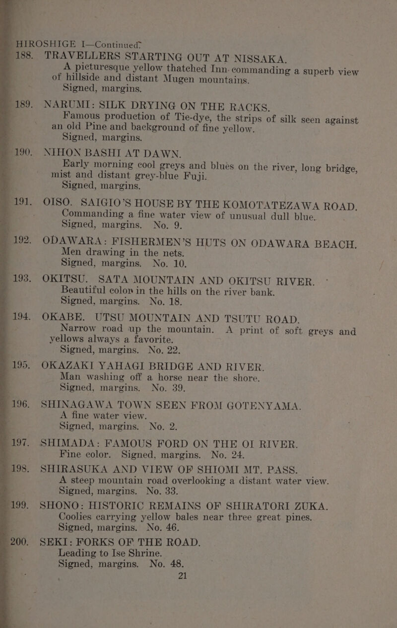 TRAVELLERS STARTING OUT AT NISSAKA. A picturesque yellow thatched Inn. commanding a superb view of hillside and distant Mugen mountains. Signed, margins. NARUMI: SILK DRYING ON THE RACKS. Famous production of Tie-dye, the strips of silk seen against an old Pine and background of fine yellow. | Signed, margins. NIHON BASHI AT DAWN. Early morning cool greys and blues on the river, long bridge, mist and distant grey-blue Fuji. | Signed, margins. Commanding a fine water view of unusual dull blue. Signed, margins. No. 9. ODAWARA: FISHERMEN’S HUTS ON ODAWARA BEACH. Men drawing in the nets. Signed, margins. No. 10. OKITSU. SATA MOUNTAIN AND OKITSU RIVER. Beautiful colon in the hills on the river bank. Signed, margins. No. 18. OKABE. UTSU MOUNTAIN AND TSUTU ROAD. Narrow road up the mountain. A print of soft greys and yellows always a favorite. Signed, margins. No. 22. OKAZAKI YAHAGI BRIDGE AND RIVER. Man washing off a horse near the shore. Signed, margins. No. 39. SHINAGAWA TOWN SEEN FROM GOTENYAMA. A fine water view. Signed, margins. No. 2. SHIMADA: FAMOUS FORD ON THE OI RIVER. Fine color. Signed, margins. No. 24. SHIRASUKA AND VIEW OP SHIOMI MT. PASS. ; A steep mountain road overlooking a distant water view. Signed, margins. No. 33. SHONO: HISTORIC REMAINS OF SHIRATORI ZUKA. Coolies carrying yellow bales near three great pines. Signed, margins. No. 46. SEKI: FORKS OF THE ROAD. Leading to Ise Shrine. Signed, margins. No. 48.