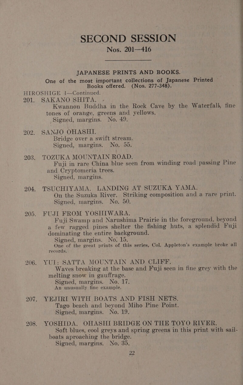 SECOND SESSION JAPANESE PRINTS AND BOOKS. One of the most important collections of Japanese Printed ~ Books offered. (Nos. 277-348). 201. 203. 204. 205. 206. bo = a SAKANO SHITA. Kwannon Buddha in the Rock Cave by the Waterfall, fine tones of orange, greens and yellows. Signed, margins. No. 49. SANJO OHASHI. Bridge over a swift stream. Signed, margins. No. 59. TOZUKA MOUNTAIN ROAD. Fuji in rare China blue seen from winding road passing Pine and Cryptomeria trees. Signed, margins. TSUCHIYAMA. LANDING AT SUZUKA YAMA. On the Suzuka River. Striking composition and a rare print. Signed, margins. No. 50. FUJI FROM YOSHIWARA. Fuji Swamp and Narushima Prairie in the foreground, beyond a few ragged pines shelter the fishing huts, a splendid Fuji dominating the entire background. Signed, margins. No. 15. One of the great prints of this series, Col. Appleton’s example broke all records. YUL: SATTA MOUNTAIN AND CLIFF. Waves breaking at the base and Fuji seen in fine grey with the melting snow in gauftfrage. Signed, margins. No. 17. An unusually fine example. YEJIRI WITH BOATS AND FISH NETS. Tago beach and beyond Miho Pine Point. Signed, margins. No. 19. YOSHIDA. OHASHI BRIDGE ON THE TOYO RIVER. Soft blues, cool greys and spring greens in this print with sail- beats aproaching the bridge. Signed, margins. No. 35. ae eee