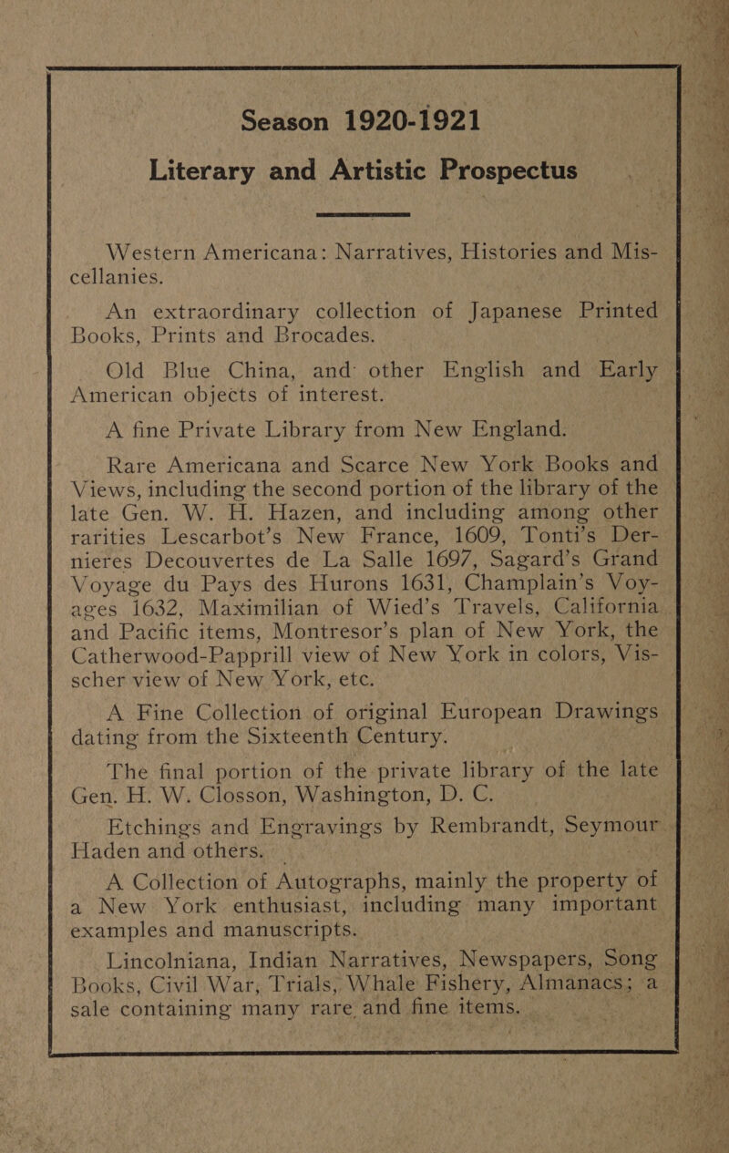 Western Americana: Narratives, Hiakwarne and Mis- cellanies. Books, Prints and Brocades. Old Blue China, and other English and Early American objects of interest. A fine Private Library from New England. Rare Americana and Scarce New York Books and late Gen. W. H. Hazen, and including among other rarities Lescarbot’s New France, 1609, Tonti’s Der- Voyage du Pays des Hurons 1631, Champlain’ s Voy- and Pacific items, Montresor’s plan of New York, the Catherwood- Papprill view of New York in colors, Vis- scher view of New York, etc. dating from the Sixteenth Century. Gen. H. W. Closson, Washington, D. C. Haden and others. _ A Collection of Autographs, mainly the property of examples and manuscripts. sale containing Bs rare and fine items. Pd y . > < pe ea a re ee ee eae ee ee eae ee ES, She reagee © ee ps2 Se on | Sage a) we ee nk a