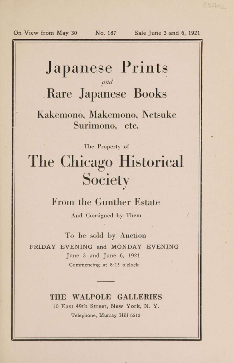 Japanese Prints and Rare Japanese Books Kakemono, Makemono, Netsuke Surimono, ete. The Property of The Chicago Historical Society From the Gunther Estate And Consigned by Them To be sold by Auction FRIDAY EVENING and MONDAY EVENING june 3. and. june .6, 1921 Commencing at 8:15 o’clock