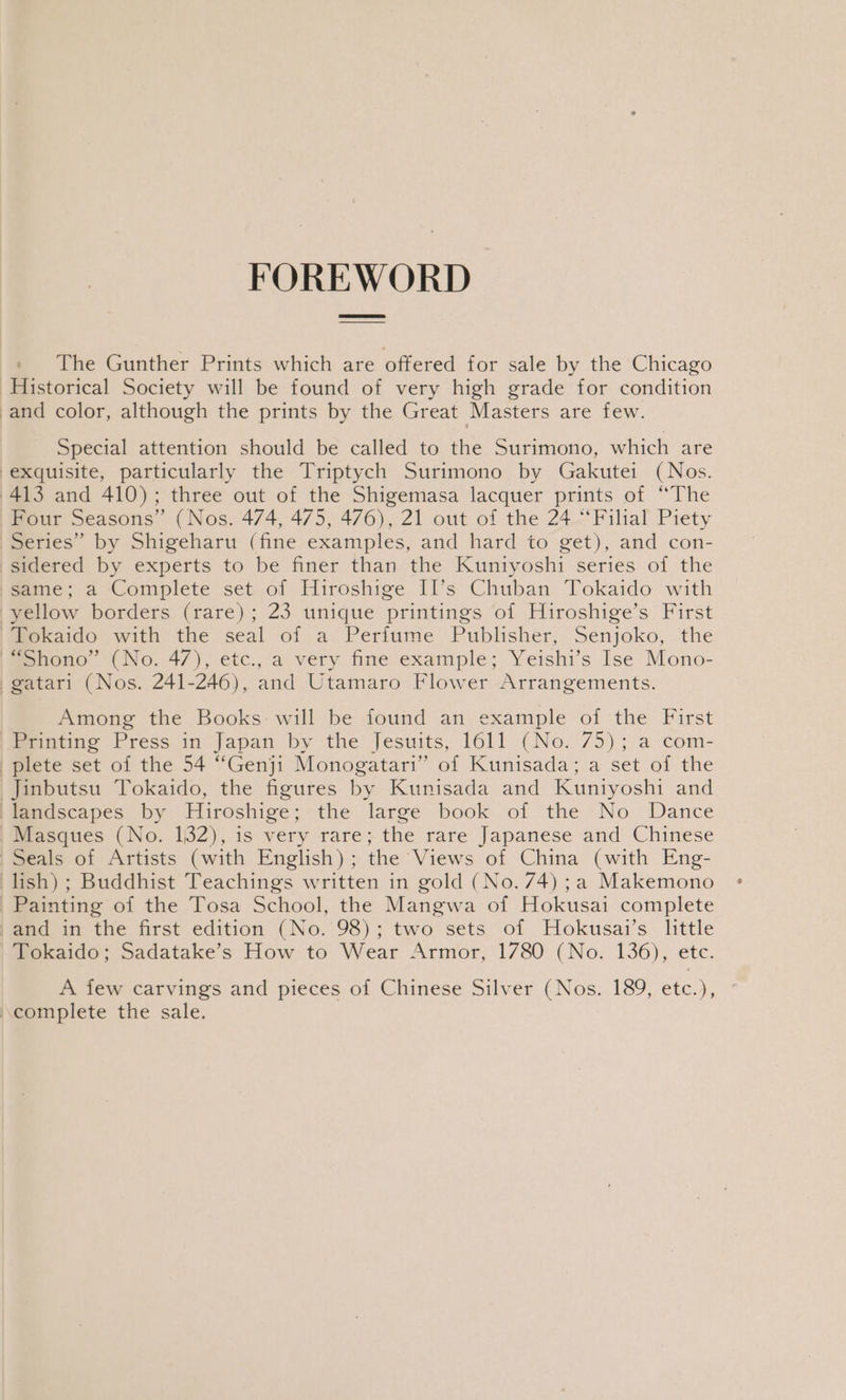 FOREWORD _ The Gunther Prints which are offered for sale by the Chicago Historical Society will be found of very high grade for condition -and color, although the prints by the Great Masters are few. Special attention should be called to the Surimono, which are exquisite, particularly the Triptych Surimono by Gakutei (Nos. 413 and 410); three out of the Shigemasa lacquer prints of “The Four Seasons” (Nos. 474, 475, 476), 21 out of the 24 “Filial Piety Series” by Shigeharu (fine examples, and hard to get), and con- sidered by experts to be finer than the Kuniyoshi series of the same; a Complete set of Hiroshige II’s Chuban Tokaido with yellow borders (rare); 23 unique printings of Hiroshige’s First | Tokaido with the seal of a Perfume Publisher, Senjoko, the |=shono” (No. 47), etc., a very fine example; Yeishi’s Ise Mono- gatari (Nos. 241-246), and Utamaro Flower Arrangements. Among the Books: will be found an example of the First Printing Press in Japan by the Jesuits, 1611 (No. 75); a com- plete set of the 54 “Genji Monogatari” of Kunisada; a set of the Jinbutsu Tokaido, the figures by Kunisada and Kuntyoshi and fMemascapes by Hiroshige; the large book of the No Dance Masques (No. 132), is very rare; the rare Japanese and Chinese | Seals of Artists (with English); the Views of China (with Eng- lish); Buddhist Teachings written in gold (No. 74) ;a Makemono Painting of the Tosa School, the Mangwa of Hokusai complete /and in the first edition (No. 98); two sets of Hokusai’s little mokaido; Sadatake’s How to Wear Armor, 1780 (No. 136), ete. A few carvings and pieces of Chinese Silver (Nos. 189, etc.), ° complete the sale.