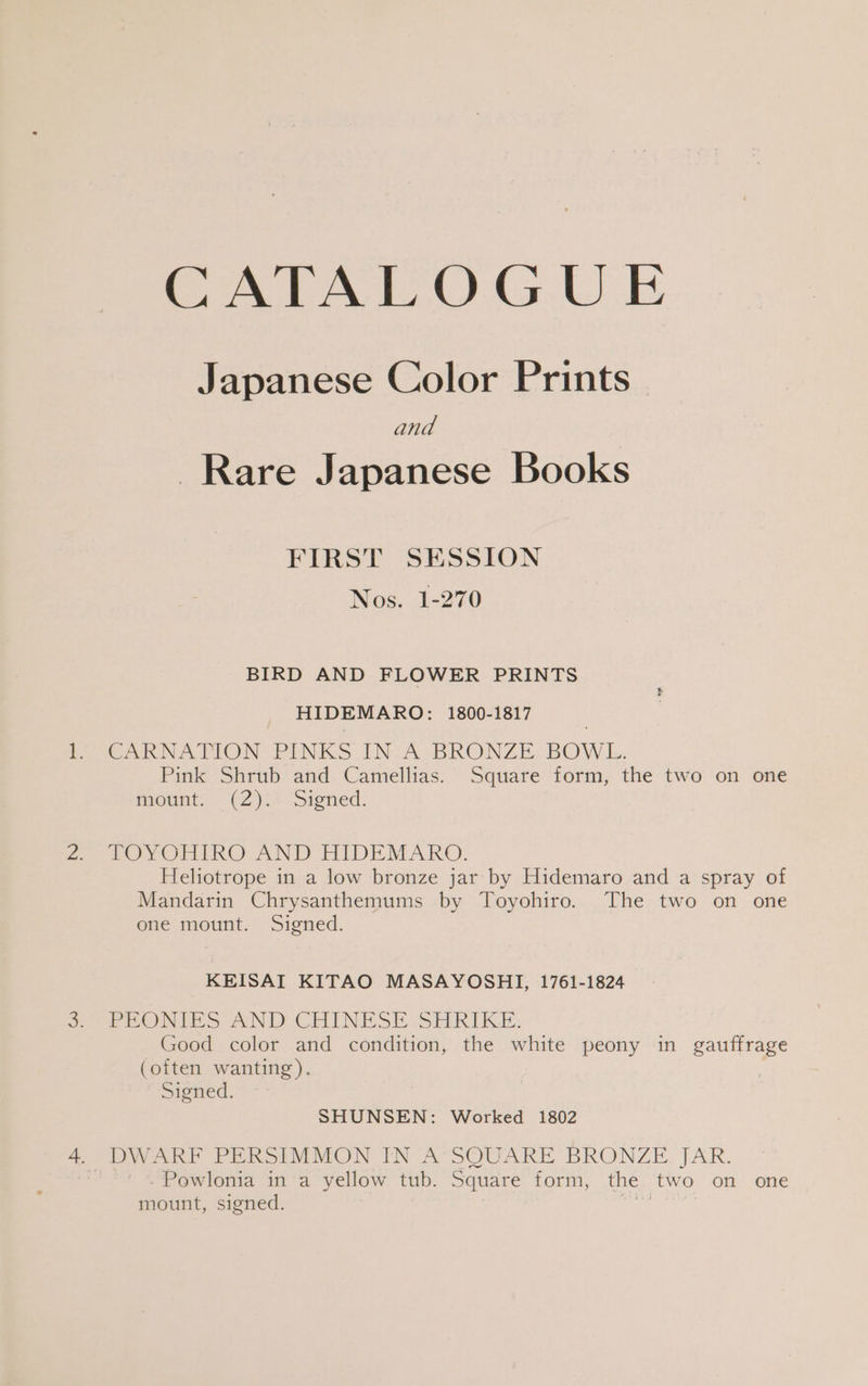 CATALOGUE Japanese Color Prints and Rare Japanese Books FIRST SESSION Nos. 1-270 BIRD AND FLOWER PRINTS HIDEMARO: 1800-1817 CARNATION DINKS IN A sBRONZE, BOW L. Pink Shrub and Camellias. Square form, the two on one mount. (2 ).0-Signed. TOY ORIR@: AND HIDEMARO. Heliotrope in a low bronze jar by Hidemaro and a spray of Mandarin Chrysanthemums by Toyohiro. The two on one one mount. Signed. KEISAI KITAO MASAYOSHI, 1761-1824 PRONIES AND CHINESE SHRIKE: Good color and condition, the white peony in gauffrage (often wanting). Signed. SHUNSEN: Worked 1802 -Powlonia in a yellow tub. Square form, the two on one mount, signed. ree