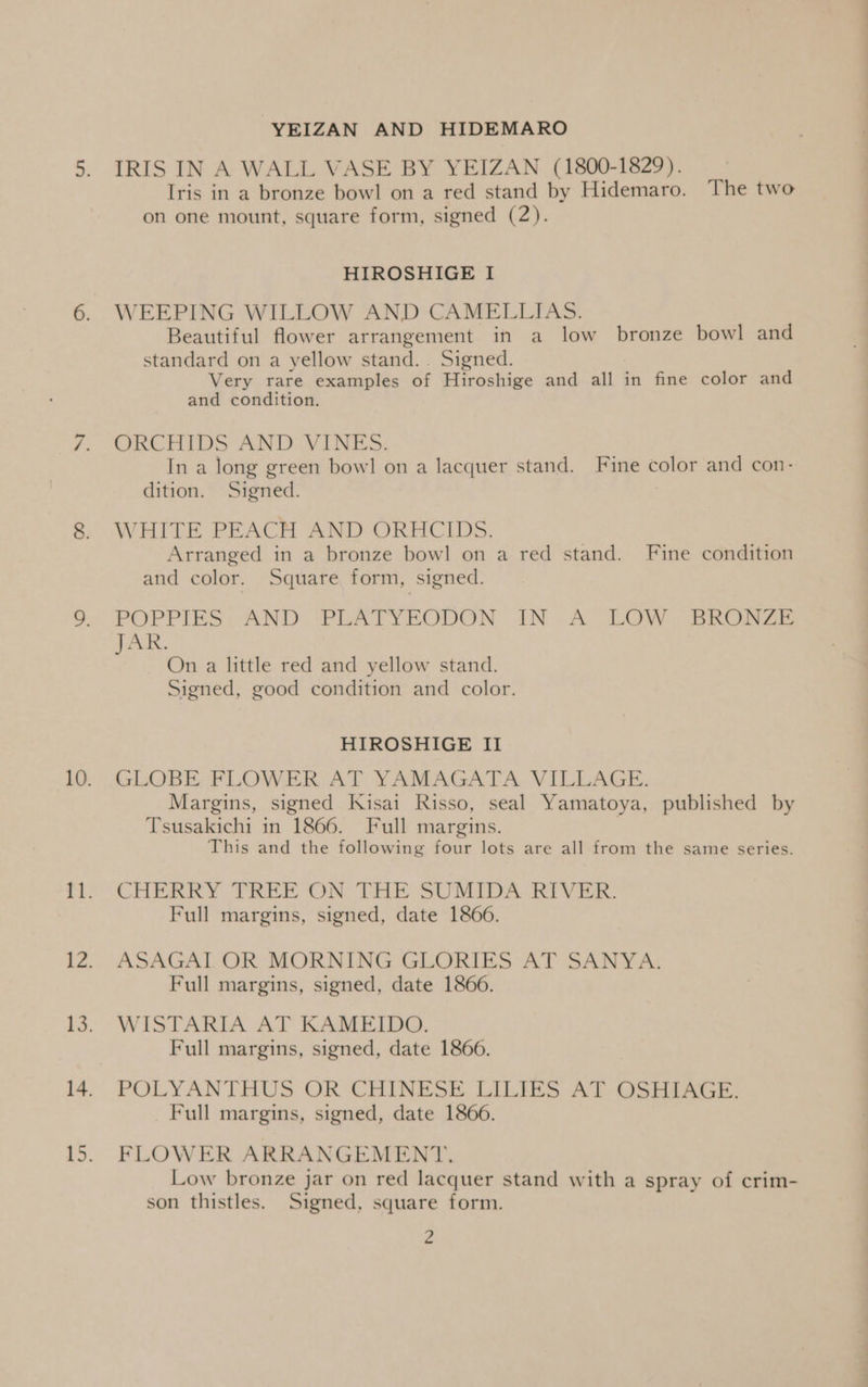 N YEIZAN AND HIDEMARO IRIS IN A WALL VASE BY YEIZAN (1800-1829). on one mount, square form, signed (2). WEEPING WILLOW AND CAMELLIAS. Beautiful flower arrangement in a low bronze bowl and standard on a yellow stand... Signed. Very rare examples of Hiroshige and all in fine color and and condition. ORCHIDS AND VINES: In a long green bowl on a lacquer stand. Fine color and con- dition. Signed. WHITE PEACH AND ORHCIDS. Arranged in a bronze bowl on a red stand. Fine condition and color. Square form, signed. POPPIES: AND: PLATYEODON: IN .A LOW, SrRoOoaae peace On a little red and yellow stand. Signed, good condition and color. HIROSHIGE II GLOBE FLOWER AT YAMAGATA VILLAGE. Margins, signed Kisai Risso, seal Yamatoya, published by Tsusakichi in 1866. Full margins. | This and the following four lots are all from the same series. CHERRY TREE ON THE SUMIDA RIVER. Full margins, signed, date 1866. ASAGAI OR MORNING GLORIES AT SANYA. Full margins, signed, date 1866. WISTARIA AT KAMEIDO. Full margins, signed, date 1866. POLYANTHUS OR CHINESE LILIES AT OSHIAGE. Full margins, signed, date 1866. FLOWER ARRANGEMENT. Low bronze jar on red lacquer stand with a spray of crim- son thistles. Signed, square form. 2