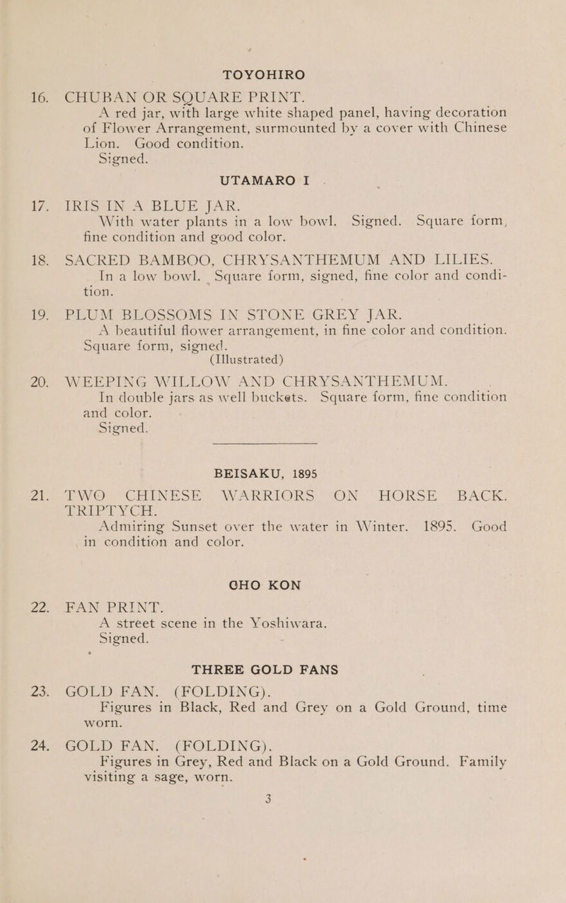 | TOYOHIRO CHUBAN OR SOUARE PRINT. A red jar, with large white shaped panel, having decoration of Flower Arrangement, surmounted by a cover with Chinese Lion. Good condition. Signed. UTAMARO I Trio A BEE WA. With water plants in a low bowl. Signed. Square form, fine condition and good color. SACRED BAMBOO, CHRYSANTHEMUM AND LILIES. In a low bowl. Square form, signed, fine color and condi- tion. PiU MRE OSssOMS.IN STONEIJGRIEY JAR. A beautiful flower arrangement, in fine color and condition. Square form, signed. | (Illustrated) WEEPING WILLOW AND CHRYSANTHEMUM. In double jars as well buckets. Square form, fine condition and color. Signed. BEISAKU, 1895 moo CmiINESH) WARRIORS “ON-> THOKSE “BACK, doth EY Cr. Admiring Sunset over the water in Winter. 1895.. Good in condition and color. | CHO KON FAN PRINT. A street scene in the Yoshiwara. Signed. THREE GOLD FANS GOLD FAN. (FOLDING), | Figures in Black, Red and Grey on a Gold Ground, time worn. COED EAN: =a ROLDING). Figures in Grey, Red and Black on a Gold Ground. Family visiting a sage, worn.