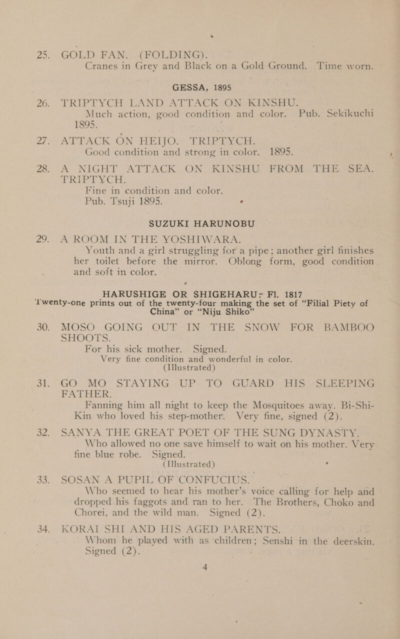 GOLD FAN. (FOLDING). Cranes in Grey and Black on a Gold Ground. Time worn. ~ GESSA, 1895 TRIPTYCH LAND. ATTACKYON RINSE, Much action, good condition and color. Pub. Sekikuchi 1895. | | ATTACK ON BETOr* TRifd vee, Good condition and strong in color. 1895. A NIGHT ATTACK .ON “KINSHAU. (FROM THE. See. RE NG Fine in condition and color. Pub. Tsuji 1895. ° SUZUKI HARUNOBU A ROOM IN THE YOSHIWARA. Youth and a girl struggling for a pipe; another girl finishes her toilet before the mirror. Oblong form, good condition and soft in color. - HARUSHIGE OR SHIGEHARU> FI. 1817 China” or “Niju Shiko” MOSO GOING OUT INo THE SNOW:FOR - EAtviege SOOT S. For his sick mother. Signed. Very fine condition and wonderful in color. (Illustrated) GO. MOQ STAYING /-UP. TO GUARD Eis Site ines FATHER. Fanning him all night to keep the Mosquitoes away. Bi-Shi- Kin who loved his step-mother. Very fine, signed (2). SANYA THE GREAT POET OF THE SUNG DYNASTY. Who allowed no one save himself to wait on his mother. Very fine blue robe. Signed. (Illustrated) SOSAN A PUPIL OF CONFUCIUS. Who seemed to hear his mother’s voice calling for help and dropped his faggots and ran to her. ‘The Brothers, Choko and Chorei, and the wild man. Signed (2). | KORAI SHI AND HIS AGED PARENTS. Whom he played with as ‘children; Senshi in the deerskin.