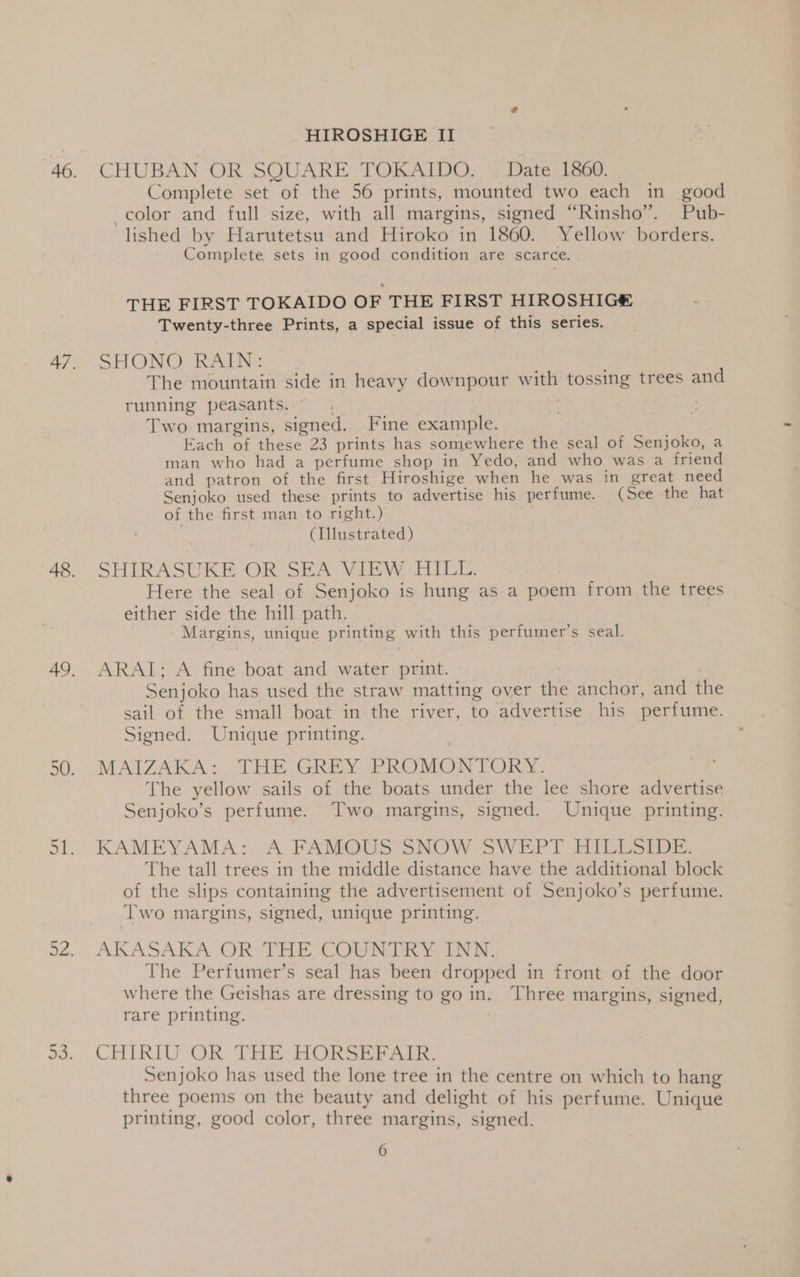 46. CHUBAN OR SQUARE TOKAIDO. . Date 1860. Complete set of the 56 prints, mounted two each in good color and full size, with all margins, signed “Rinsho”. Pub- lished by Harutetsu and Hiroko in 1860. Yellow borders. Complete sets in good condition are scarce. THE FIRST TOKAIDO OF THE FIRST HIROSHIG&amp; Twenty-three Prints, a special issue of this series. 47. SHONO RAIN: The mountain side in heavy downpour with tossing trees and running peasants. ©. Two margins, signed. Fine example. Each of these 23 prints has somewhere the seal of Senjoko, a man who had a perfume shop in Yedo, and who was a friend and patron of the first Hiroshige when he was in great need Senjoko used these prints to advertise his perfume. (See the hat of the first man to right.) (Illustrated) 48. SHIRASUKE OR SEA VIEW HILL. Here the seal of Senjoko is hung as a poem from the trees either side the hill path. Margins, unique printing with this perfumer’s seal. 49. ARAT; A fine boat and water print. Senjoko has used the straw matting over the anchor, and the sail of the small boat in the river, to advertise his perfume. Signed. Unique printing. 50. MAIZAKA: THE.GREY PROMONTORY. The yellow sails of the boats under the lee shore advertise Senjoko’s perfume. Two margins, signed. Unique printing. 51. KAMEYAMA: A FAMOUS SNOW SWEPT HILLSIDE. The tall trees in the middle distance have the additional block of the slips containing the advertisement of Senjoko’s perfume. Two margins, signed, unique printing. 92. AKASAKA OR THE COUNTRY INN. The Perfumer’s seal has been dropped in front of the door where the Geishas are dressing to go in. Three margins, signed, rare printing. o+ CHIRIOOR THE HORSERAIE. Senjoko has used the lone tree in the centre on which to hang three poems on the beauty and delight of his perfume. Unique printing, good color, three margins, signed. 6