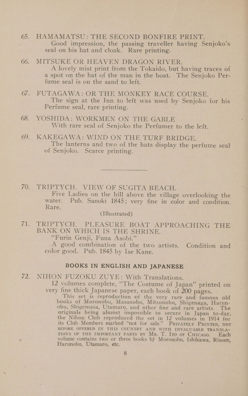HAMAMATSU: THE SECOND BONFIRE PRINT. — . Good impression, the passing traveller having Senjoko’s seal on his hat and cloak. Rare printing. MITSUKE OR HEAVEN DRAGON RIVER. A lovely mist print from the Tokaido, but having traces of a spot on the hat of the man in the boat. The Senjoko Per- fume seal is on the sand to left. FUTAGAWA: OR THE MONKEY RACE COURSE. , The sign at the Inn to left was used by Senjoko for his Perfume seal, rare printing. YOSHIDA: WORKMEN ON THE GABLE With rare seal of Senjoko the Perfumer to the left. KAKEGAWA: WIND ON THE TURF BRIDGE. The lanterns and two of the hats display the perfume seal of Senjoko. Scarce printing. TRIPTYCH... VIEW QF SUGITA BEACH. Five Ladies on the hill above the village overlooking the water. Pub. Sanoki 1845; very fine in color and condition. Rare. (Illustrated) TRIPTYCH: “PLEASURE BOAT APPROACTH NG. Ter BANK ON WHICH IS THE SHRINE. “Furin Genji, Funa Asobi.” A good combination of the two artists. Condition and color good. Pub. 1845 by Ise Kane. BOOKS IN ENGLISH AND JAPANESE NIHON FUZOKU ZUYE: With Translations. 12 volumes complete, ‘““The Costume of Japan” printed on very fine thick Japanese paper, each book of 200 pages. | This set is reproduction of the very rare and famous old books of Moronobu, Masanobu, Mitsunobu, Shigenaga, Harun- obu, Shigemasa, Utamaro, and other fine and rare artists. The originals being almost impossible to secure in Japan to-day, the Nihon Club reproduced the set in 12 volumes in 1914 for its Club Members marked “not for sale.” Privatety PRINTED, NOT BEFORE OFFERED IN THIS COUNTRY AND WITH INVALUABLE TRANSLA- TIONS OF THE IMPORTANT PARTS BY Mr. T. Ito or Cuicaco. Each volume contains two or three books by Moronobu, Ishikawa, Riusen, Harunobu, Utamaro, etc.