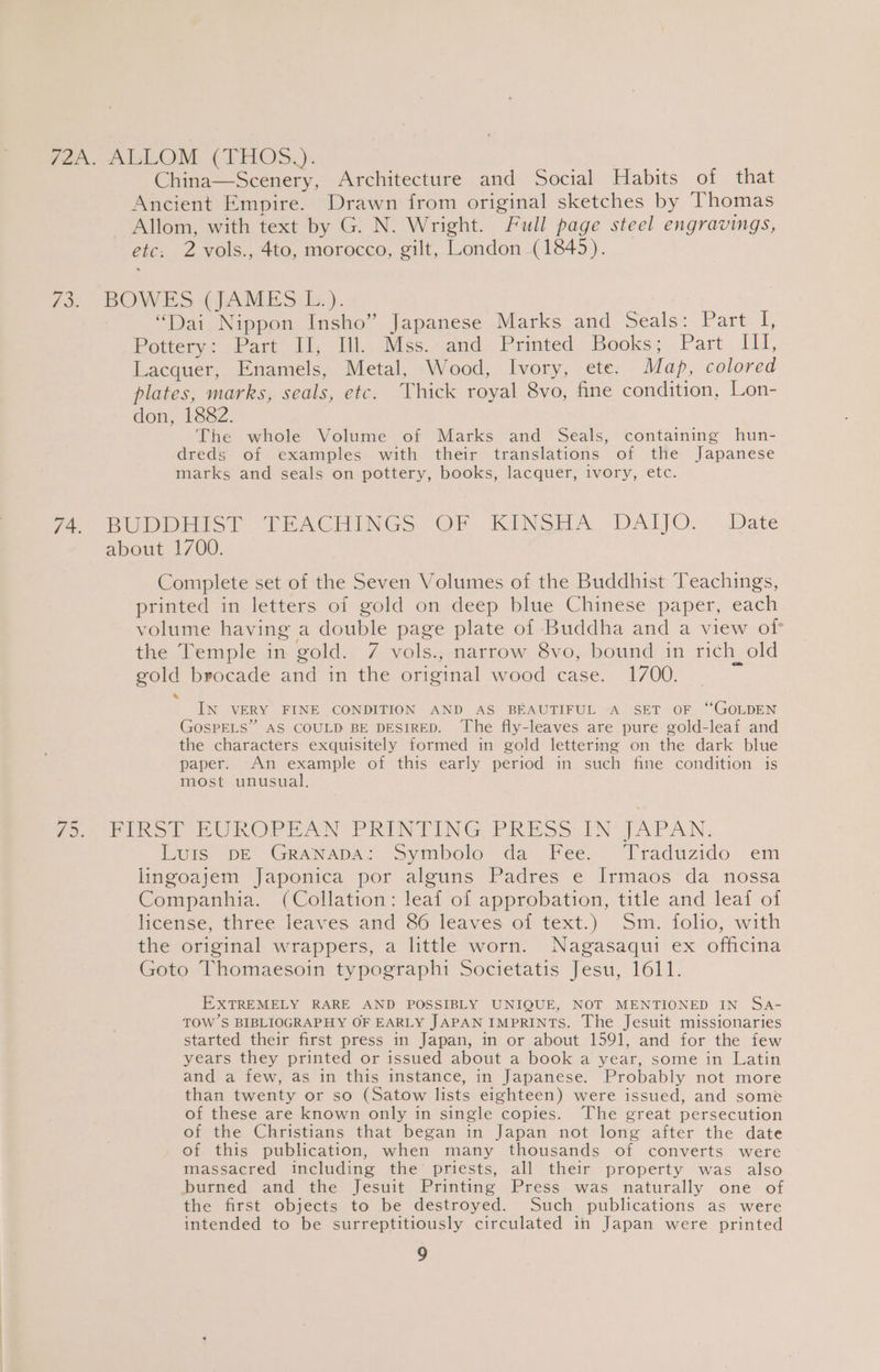 {2A. ALLOM (THOS,): China—Scenery, Architecture and Social Habits of that Ancient Empire. Drawn from original sketches by Thomas ~ Allom, with text by G. N. Wright. Full page steel engravings, etc. 2 vols., 4to, morocco, gilt, London (1845). 73) BOCES GAMES. }). “Dai Nippon Insho” Japanese Marks and Seals: Part I, Potters: -Part 1, Wl, aiiss..and,, Printed, Books; Part Pe Lacquer, Enamels, Metal, Wood, Ivory, ete. Map, colored plates, marks, seals, etc. Thick royal 8vo, fine condition, Lon- don, 1882. The whole Volume of Marks and Seals, containing hun- dreds of examples with their translations of the Japanese marks and seals on pottery, books, lacquer, ivory, etc. fe BUDDEMST TEACHINGS. OF. KINSHA DAIJO: Date about 1700. Complete set of the Seven Volumes of the Buddhist Teachings, printed in letters of gold on deep blue Chinese paper, each volume having a double page plate of Buddha and a view of the Temple in gold. 7 vols., narrow 8vo, bound in rich old gold brocade and in the original wood case. 1700. = * IN VERY FINE CONDITION AND AS BEAUTIFUL A SET OF “GOLDEN GOSPELS” AS COULD BE DESIRED. The fly-leaves are pure gold-leaf and the characters exquisitely formed in gold lettering on the dark blue paper. An example of this early period in such fine condition is most unusual. Patrinsh EUROPEAN PRINTING PRESS. INUJAPAN. Luis pe GRaNAps: Symbolo’ da iFee. “Traduzido.. em lingoajem Japonica por alguns Padres e Irmaos da nossa Companhia. (Collation: leaf of approbation, title and leaf of license, three leaves and 86 leaves of text.) Sm. folio, with the original wrappers, a little worn. Nagasaqui ex officina Goto Thomaesoin typographi Societatis Jesu, 1611. EXTREMELY RARE AND POSSIBLY UNIQUE, NOT MENTIONED IN Sa- TOW S BIBLIOGRAPHY OF EARLY JAPAN IMPRINTS. The Jesuit missionaries started their first press in Japan, in or about 1591, and for the few years they printed or issued about a book a year, some in Latin and a few, as in this instance, in Japanese. Probably not more than twenty or so (Satow lists eighteen) were issued, and some of these are known only in single copies. The great persecution of the Christians that began in Japan not long after the date of this publication, when many thousands of converts were massacred including the’ priests, all their property was also pburned and the Jesuit Printing Press was naturally one of the first objects to be destroyed. Such publications as were intended to be surreptitiously circulated in Japan were printed