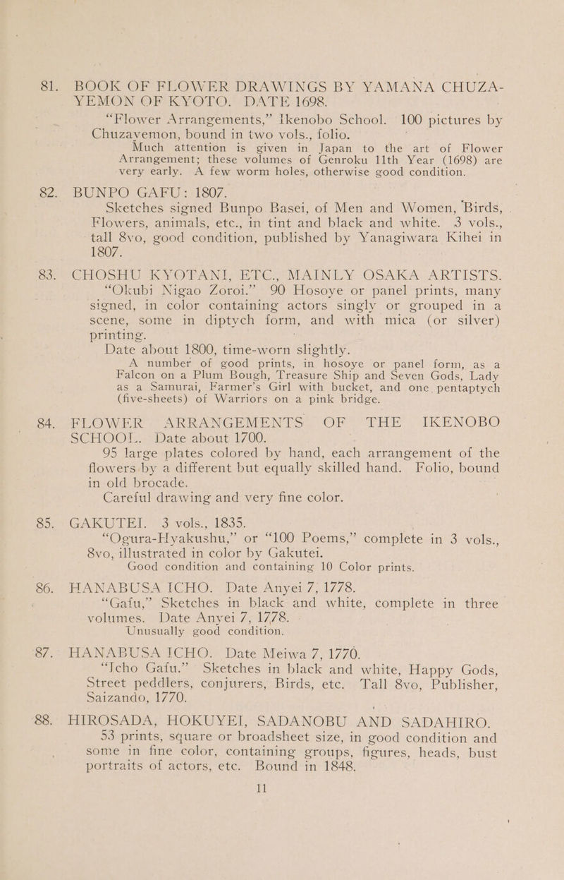 BOOK OF FLOWER DRAWINGS BY YAMANA CHuzZ VEMON OF KYOTO. DATE: 1698. “Flower Arrangements,” [kenobo School. 100 pictures by Chuzavemon, hound in two vols., folio. Much atrention is given in Japan to the art of Flower Arrangement; these volumes of Genroku llth Year (1698) are very early. A few worm holes, otherwise good condition. BUNPO GAPUs 1130/7, ; Sketches signed Bunpo Basei, of Men and Women, Birds, | Flowers, animals! etc:, im tint and black and white. 3 vols., tall 8vo, good condition, published by eas Kihei in 1807. CHOU KK VOTANT PE PC. MAINE Y OSAKA ARTISTS. “Okubi- Nigao Zoroi. “90vElgsove: or patel prints, many signed, in color containing actors singly or grouped in a scene, some in <diptych form, and with mica (or silver) printing. Date about 1800, time-worn slightly. A number of good prints, in hosoye or panel form, as a Falcon on a Plum Bough, Treasure Ship and Seven Gods, Lady as a Samurai, Farmer’s Girl with bucket, and one pentaptych (five-sheets) of Warriors on a pink bridge. FLOWER ARRANGEMENTS OF THE . IKENOBO SCHOO. Date aboms: 1/00: 95 large plates colored by hand, each arrangement of the flowers by a different but equally skilled hand. Folio, bound in old brocade. Careful drawing and very fine color. GAKUTET s-vols: 1835: “Ogura-Hyakushu,” or “100 Poems,’ complete in 3 vols., 8vo, illustrated in color by Gakutel. Good condition and containing 10 Color prints. HANABUSA ICHO, Date Anyerv7,.1778. “Gaitu,’ Sketches in black and white, complete in three volumes. Date Anyei 7, 1778. Unusually good condition. HANABUSA ICHO. Date Meiwa 7, 1770. “Tcho Gafu.” Sketches in black and white, Happy Gods, Street (peadters, conjurers, Birds, etcs-Tall 8v0, Publisher, saizando, 1770. HIROSADA, HOKUYEI, SADANOBU AND SADAHIRO. 53 prints, square or broadsheet size, in good condition and some in fine color, containing groups, figures, heads, bust portraits of actors, etc. Bound in 1848.