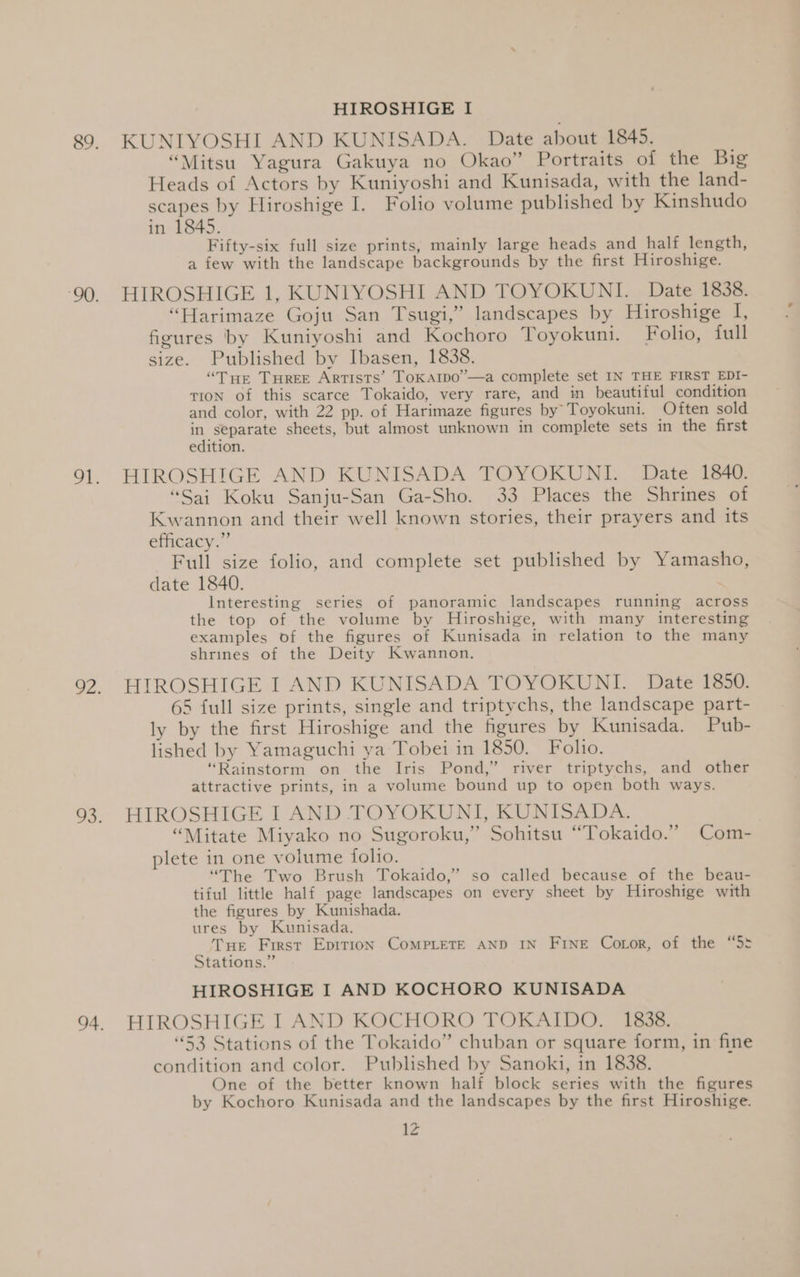 HIROSHIGE I 89. KUNIYOSHI AND KUNISADA. Date about 1845. “Mitsu Yagura Gakuya no Okao” Portraits of the Big Heads of Actors by Kuniyoshi and Kunisada, with the land- scapes by Hiroshige I. Folio volume published by Kinshudo in 1845. Fifty-six full size prints, mainly large heads and half length, a few with the landscape backgrounds by the first Hiroshige. ‘90. HIROSHIGE 1, KUNIYOSHI AND TOYOKUNI. Date 1838. “Harimaze Goju San Tsugi,” landscapes by Hiroshige I, figures by Kuniyoshi and Kochoro Toyokuni. Folio, full size. Published by Ibasen, 1838. “Tue Turee Artists’ ToKarpo”—a complete set IN THE FIRST EDI- TION of this scarce Tokaido, very rare, and in beautiful condition and color, with 22 pp. of Harimaze figures by’ Toyokuni. Often sold in separate sheets, but almost unknown in complete sets in the first edition. 91. HIROSHIGE AND KUNISADA TOYOKUNI. Date 1840. “Sai Koku Sanju-San Ga-Sho. 33 Places the Shrines of Kwannon and their well known stories, their prayers and its efficacy.” Full size folio, and complete set published by Yamasho, date 1840. Interesting series of panoramic landscapes running across the top of the volume by Hiroshige, with many interesting examples of the figures of Kunisada in relation to the many shrines of the Deity Kwannon. 92, HIROSHIGE I AND KUNISADA TOYOKUNI. Date 1850. 65 full size prints, single and triptychs, the landscape part- ly by the first Hiroshige and the figures by Kunisada. Pub- lished by Yamaguchi ya Tobei in 1850. Folio. “Rainstorm on the Iris Pond,” river triptychs, and other attractive prints, in a volume bound up to open both ways. 93. HIROSHIGE I AND TOYOKUNI, KUNISADA. “Mitate Miyako no Sugoroku,” Sohitsu “Tokaido.” Com- plete in one volume folio. “The Two Brush Tokaido,” so called because of the beau- tiful little half page landscapes on every sheet by Hiroshige with the figures by Kunishada. ures by Kunisada. Tue First Epirion CoMPLETE AND IN FINE Coror, of the “5: Stations.” HIROSHIGE I AND KOCHORO KUNISADA 94. HIROSHIGE I AND KOCHORO TOKAIDO. 1838. “53 Stations of the Tokaido” chuban or square form, in fine condition and color. Published by Sanoki, in 1838. One of the better known half block series with the figures by Kochoro Kunisada and the landscapes by the first Hiroshige. 1Z