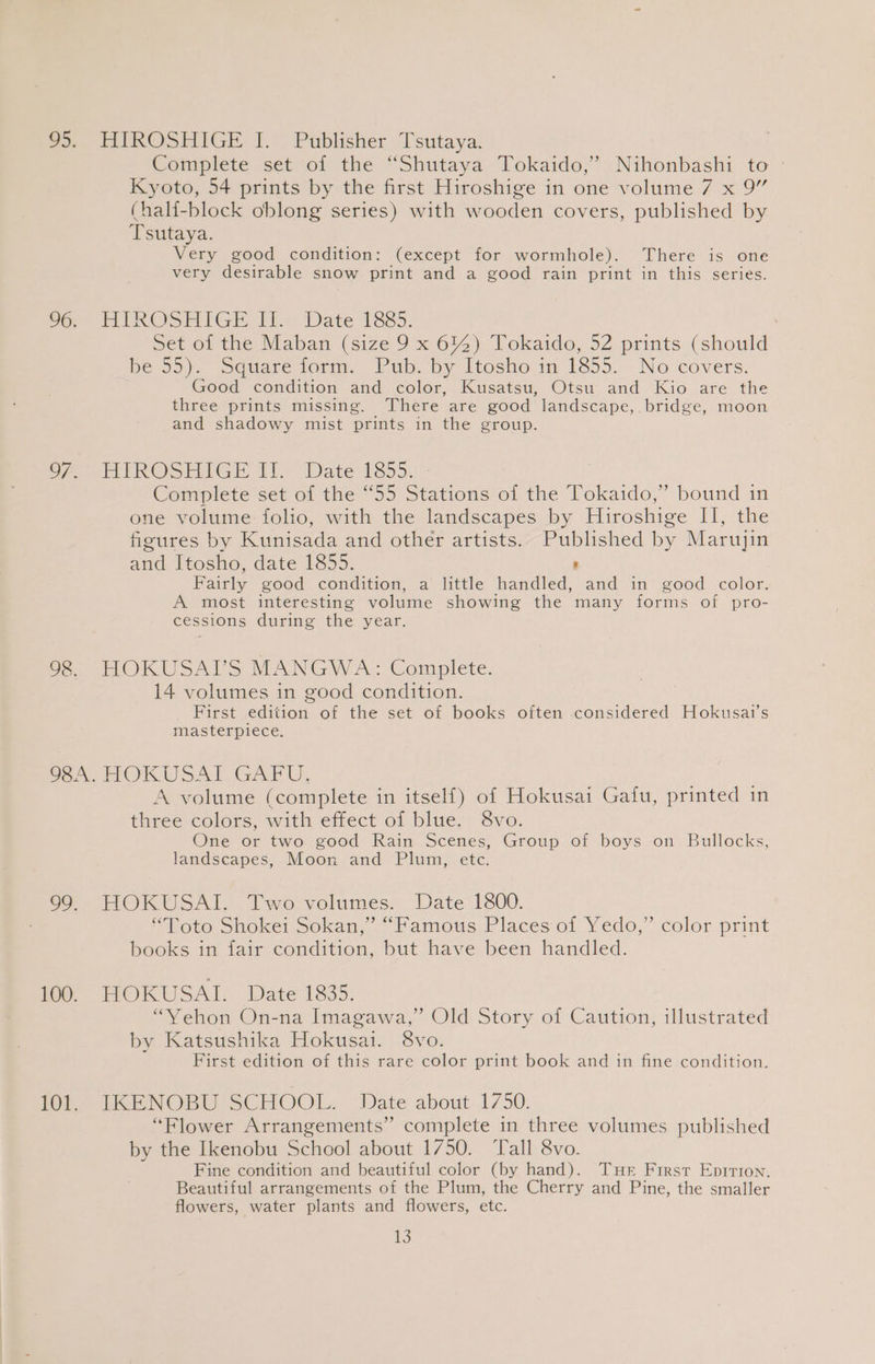 oo, HIROSHIGE I. Publisher Tsutaya: Complete setsoi the ‘“Shutaya, Tokaido,”:Nihonbashi to Kyoto, 54 prints by the first Hiroshige in one volume 7 x 9” (half-block oblong series) with wooden covers, published by Tsutaya. Very good condition: (except for wormhole). There is one very desirable snow print and a good rain print in this series. '6, HEROSPIGE Ii Date 1885. Set of the Maban (size 9 x 6%) Tokaido, 52 prints (should Bess). sduareiorm. Puboby itosho in 1355... No covers. Good condition and color, Kusatsu, Otsu and Kio are the three prints missing. There are good landscape, bridge, moon and shadowy mist prints in the group. S77 VE PROSENIGE Ih “Date 1855. * Complete set of the “55 Stations of the Tokaido,” bound in one volume folio, with the landscapes by Hiroshige II, the figures by Kunisada and other artists. Published by Marujin and Itosho, date 1855. ' Fairly good condition, a little handled, and in good color. A most interesting volume showing the many forms of pro- cessions during the year. Oe, TOKUSAUS MANGW A: Complete. 14 volumes in good condition. First edition of the set of books often considered Hokusai’s masterpiece. WSN FOKUSAL GAFU, A volume (complete in itself) of Hokusai Gatu, printed in three colors, with effect of blue. 8vo. One or two good Rain Scenes, Group of boys on Bullocks, landscapes, Moon and Plum, ete. 99. HOKUSAI. Two volumes. Date 1800. “Toto Shokei Sokan,” “Famous Places of Yedo,” color print books in fair condition, but have been handled. ie TOKUSAI Date 1835. “VYehon On-na Imagawa,” Old Story of Caution, illustrated by Katsushika Hokusai. 8vo. First edition of this rare color print book and in fine condition. 101. IKENOBU SCHOOL. Date about 1750. “Flower Arrangements” complete in three volumes published by the Ikenobu School about 1750. ‘Tall 8vo. Fine condition and beautiful color (by hand). Tue First Epirron. Beautiful arrangements of the Plum, the Cherry and Pine, the smaller flowers, water plants and flowers, etc.