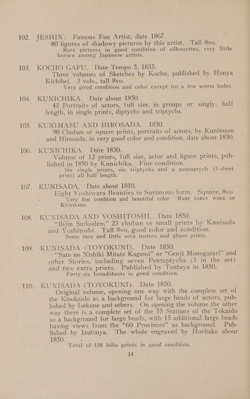 JESHIN: Famous Fan Artist, date 1867. 80 figures of shadowy pictures by this artist. Tall 8vo. Rare pictures in good condition. of silhouettes, very little known among Japanese artists. KOCHO GAFU. Date Tempo 5, 1835. Three volumes of Sketches by Kocho, published by Honya Kichibei. 3 vols., tall 8vo. Very good condition and color except for a few worm holes. KUNICHIKA. Date about 1850. | 43 Portraits of actors, full size, in groups or singly, half length, in single prints, diptychs and triptychs. KUNIMASU AND HIROSADA. 1850. 90 Chuban or square prints, portraits of actors, by Kunimasu and Hirosada, in very good color and condition, date about 1850. KUNICHIKA. Date 1850. Volume of 12 prints, full size, actor and figure prints, pub- lished in 1850 by Kunichika. Fine condition. Six single prints, six triptychs and a pentaptych (5-sheet print) all half length. KUNISADA. Date about 1810. Eight Yoshiwara Beauties in Surimono form. Square, Svo. Very fine condition and beautiful color. RARE EARLY WORK OF KUNISADA. “Bijin Suikoden,” 23 chuban or small prints by Kunisada and Yoshitoshi. Tall 8vo, good color and condition. Some rare and little seen torture and ghost prints. KUNISADA (TOYOKUNI). Date 1850. “Sato no Nishiki Mitate Kagami” or “Genji Monogatari” and other Stories, including seven Pentaptychs (5 in the set) and two extra prints. Published by Tsutaya in 1850. | Forty-six broadsheets in good condition. KUNISADA (TOYOKUNI). Date 1850. Original volume, opening one way with the complete set of the Kisokaido as a background for large heads of actors, pub- lished by Isekane and others. On opening the volume the other way there is a complete set of the 55 Stations of the Tokaido as a background for large heads, with 15 additional large heads having views from the “60 Provinces” as background. Pub- lished by Izutsuya. The whole engraved by Horitake about 1850. ‘ Total of 138 folio prints in good condition,