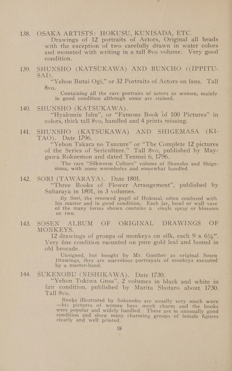 OSAKA ARTISTS: HOKUSU, KUNISADA, ETC. Drawings of 12 portraits of Actors, Original all heads with the exception of two carefully drawn in water colors and mounted with writing in a tall 8vo volume. Very good condition. SHUNSHO (KATSUKAWA) AND BUNCHO ((IPPITU- SAT). “Yehon Butai Ogi,” or 32 Portraits of Actors on fans. Tall Svo. Containing all the rare portraits of actors as women, mainly in good condition although some are stained. SHUNSHO (RA TSR ROAW A). “Hyakunin Ishu”, or “Famous Book of 100 Pictures” in colors, thick tall 8vo, handled and 4 prints missing. SHUNSHO (KATSUKAWA) AND SHIGEMASA (KI- TAO )c. Date 17 96. “Yehon Takara no Tsuzure” or “The Complete 12 pictures of the Series of Sericulture.” Tall 8vo, published by May- gawa Rokuemon and dated Tenmei 6, 1796. eS oey _ The rare “Silkworm Culture” volume of Shunsho and Shige- masa, with some wormholes and somewhat handled. SORIMTAWARAY A). Datemsor, “Three Books of Flower Arrangement’, published by Suharaya in 1801, in 3 volumes. By Sori, the renowed pupil of Hokusai, often confused with his master and in good condition. Each jar, bowl or wall vase of the many forms shown contains a. single spray or blossom or two. SOSEN ALBUM “OF “ORIGINALS DRAWINGS -~ OF MONKEYS. 12 drawings of groups of monkeys on silk, each 9 x 61%”. Very fine condition mounted on pure gold leaf and bound in old brocade. Unsigned, but bought by Mr. Gunther as original Sosen Drawings, they are marvelous portrayals of monkeys executed by a master-hand., SUKENOBU (NISHIKAWA). Date 1730. “Yehon Tokiwa Gusa”, 2 volumes in black and white in fair condition, published by Marita Shotaro about 1730. Tall 8vo. Books illustrated by Sukenobu are usually very much worn —his pictures of women have much charm and the books were popular and widely handled. These are in unusually good condition and show many charming groups of female figures clearly and well printed.