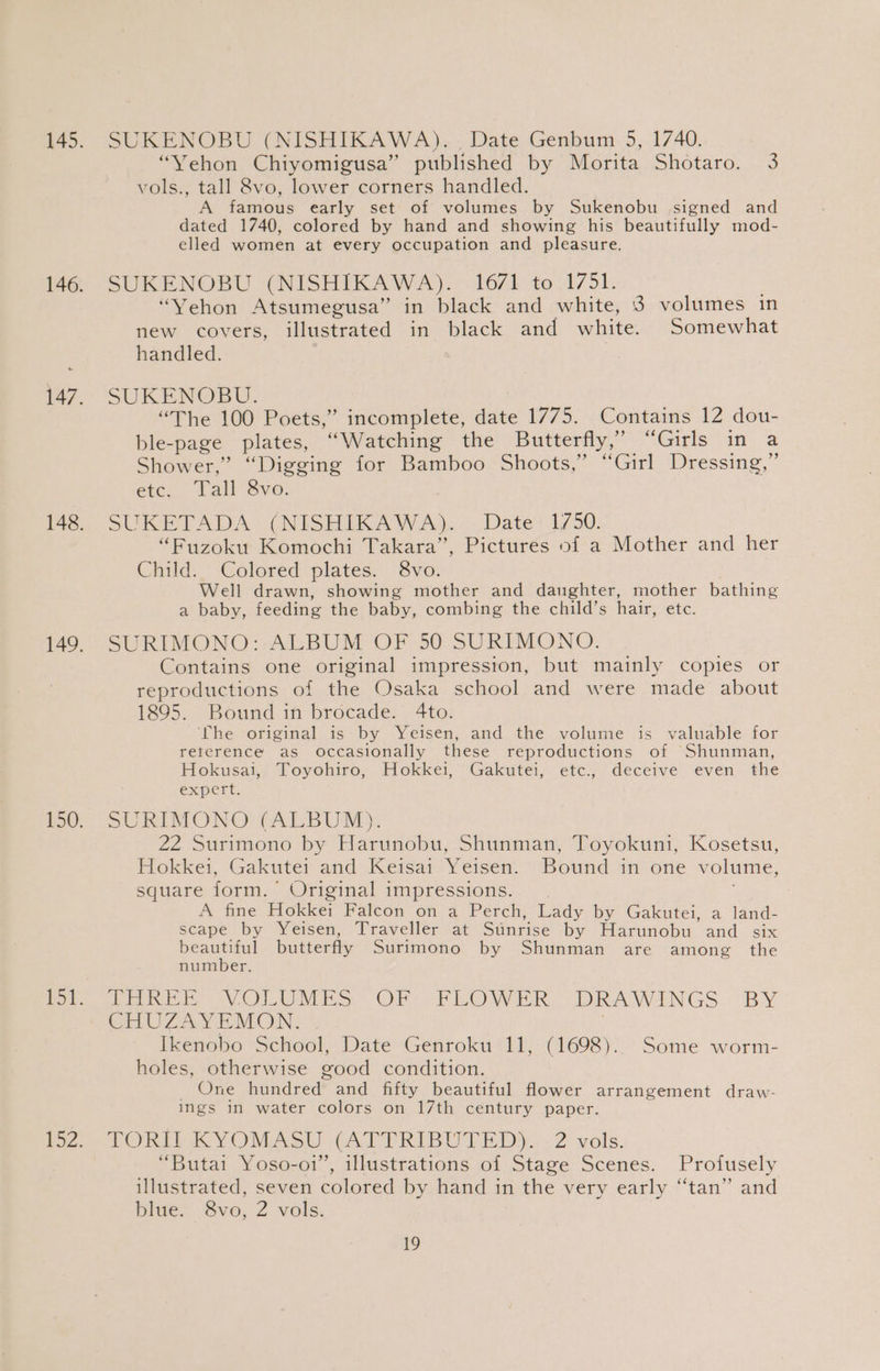 SUKENOBU (NISHIKAWA)... Date Genbum 5, 1740. “Yehon Chiyomigusa” published by Morita Shotaro. 3 vols., tall 8vo, lower corners handled. A famous early set of volumes by Sukenobu signed and dated 1740, colored by hand and showing his beautifully mod- elled women at every occupation and pleasure. SUKENOBU (NISHIKAWA). 1671 to 1751. “Vehon Atsumegusa” in black and white, 8 volumes in new covers, illustrated in black and white. Somewhat handled. SUKENOBU. “The 100 Poets,” incomplete, date 1775. Contains 12 dou- ble- “page plates, ‘“Watehing the Butterfly,’ “Girls in a Shower,” “Digging for Bamboo Shoots,” “Girl Dressing,” etc. Tall Sra. SUKETADA (NISHIKAWA). Date 1750. “Fuzoku Komochi Takara”, Pictures of a Mother and her Child. Colored plates. 8vo. Well drawn, showing mother and daughter, mother bathing a baby, feeding the baby, combing the child’s hair, etc. SURIMONO: ALBUM OF 50 SURIMONO. Contains one original impression, but mainly copies or reproductions of the Osaka school and were made about 1895. Bound in brocade. 4to. ‘The original is: by Yeisen, and the volume is valuable for reterence as occasionally these reproductions of Shunman, Hokusai, Toyohiro, Hokkei, Gakutei, etc., deceive even the expert. SURIMONO (ALBUM). 22 Surimono by Harunobu, Shunman, Toyokuni, Kosetsu, Hokkei, Gakutei and Keisai Yeisen. Bound in one volume, square form. Original impressions. A fine Hokkei Falcon on a Perch, Lady by Gakutei, a land- scape by Yeisen, Traveller at Sinrise by Harunobu and six beautiful butterfly Surimono by Shunman are among the number. Peni VOLUMES: OF: FLO WER DRAWINGS BY CHUZAYEMON. Ikenobo School, Date Genroku 11, (1698). Some worm- holes, otherwise good condition. One fhandrea® and fifty beautiful flower arrangement draw- ings in water colors on 17th century paper. TORII KYOQMASU (ATTRIBUTED). 2 vols. “Butai Yoso-o1’, illustrations of Stage Scenes. Profusely illustrated, seven colored by hand in the very early “tan” and blue. 8vo, Z vols. aL