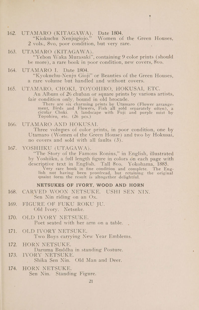 iawn Ce rAGAawaA). Wate 1304. “Kiokuchu Nenjugiojo.” Women of the Green Houses, 2 vols., 8vo, poor condition, but very rare. UTAMARO (KITAGAWA). | “Yehon Waka Murasaki”, containing 9 color prints (should be more), a rare book in poor condition, new covers, 8vo. UIAMARO I Date 1804. “Kyokuchu-Nenju Gioji” or Beauties of the Green Houses, a rare volume but handled and without covers. WL VARO -CHOKI: TOVORIMGO FIOKUSAL 2-0C. An Album of 26 chuban or square prints by various artists, fair condition only, bound in old brocade. There are six charming prints by Utamaro (Flower arrange- ment, Birds and Flowers, Fish all sold separately often), a cictlar Choki. A landscape ‘with Fuji, and purple mist by Royohiro, etc. (26, pes.) UPTAMARO- AND HOKUSAT. Three volumes of color prints, in poor condition, one by Utamaro (W omen of the Green House) and two by Hokusai, no covers and sold with all faults (3). VOSREicCU(UTAGAWA). , “The Story of the Pamous Ronins,’ in English, illustrated by Yoshuku, a full length figure in colors on each page with descriptive text in Enmoelish. Tall 8vo. Yokohama, 1885. Very rare book in fine condition arid complete. The Eng- lish not having been proofread, but retaining the original quaint form the result is altogether delightful. NETSUKES OF IVORY, WOOD AND HORN CMV DV OON NETSUKE.» USHI SEN NIN. Sem Nin riding on am Os: PIGURE-OF FUKU ROKU JU. Old-ivery Netsuke. CHED IVORY NETSUKE: Poet seated with her arm on a table. OLDALVORS NETSUKE: Two Boys carrying New Year Emblems. BORN NEESUEKE, Daruma Buddha in standing Posture. LVORY NETSUKE. Shika Sen Nin. Old Man and Deer. HORNANETSUKE: Sen Nin. Standing Figure. aN