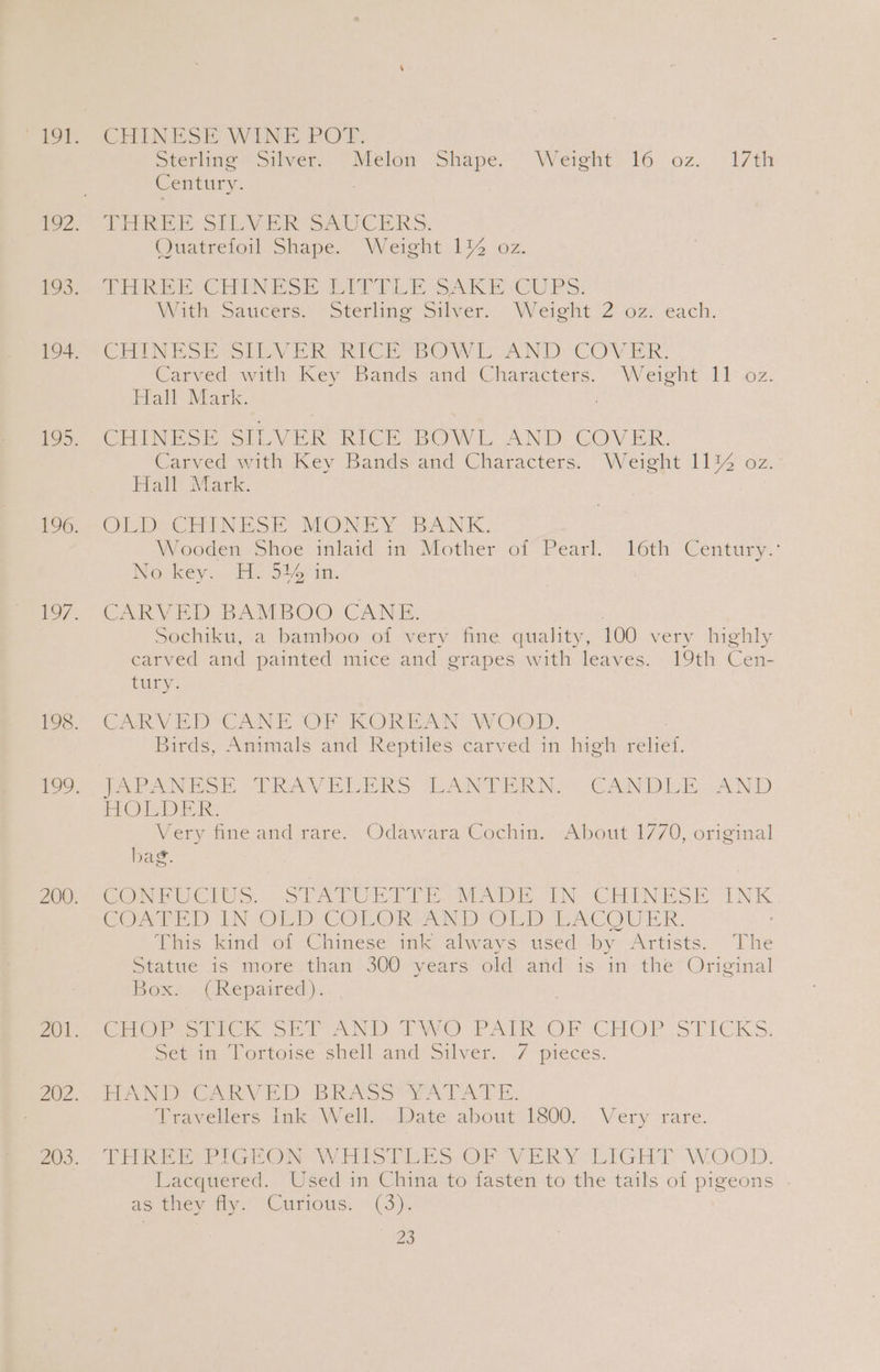 CHINESE WINE POT. Sterline “Silver. Melan Shape. Weight’ 16 oz. (17th Century: | Tee, SIE VER SAUCERS. Quatrefoil Shape. Weight 1% oz. Price EC HN S i ee ti h SAK BOU PS: With Saucers.) Sterling Sthven: Weight 2 oz! €ach. Chin hoe tLe ORICR BOW LoOAND COVER, Carved with Key Bands and Characters. Weight 11 oz. Hall Mark. CHINESE SILVER RICE BOWL AND COVER. Carved with Key Bands and Characters. Weight 11% oz. Hall Mark. OW De CUEN ESE MONEY BANK. Wooden Shoe inlaid it Mother of Pearl. 16th Century.: Werkey.. “Me Sle im. CARVED BAMBOO CANE. Sochiku, a bamboo of very fine quality, 100 very highly carved and painted mice and grapes with leaves. 19th Cen- iy: CARVED CANE OF KOREAN WOOD. Birds, Animals and Reptiles carved in high et Veh ES RAG IER S LAN Ne CAND AND FECT ERR Very fine and rare. Odawara Cochin. About 17/0, original bag. CONPU CIOS STA CUT ov A i. iN: OnMN HSE soy COATED IN OLD COLOR AND OLD PC OMI: This kind of Chinese ink always used by Artists. The Statue is more: than }300- years old! and’ is ‘in the Original Box) « CRepaired ):, Cigr ten SEP AND TWO PATR OF CHOP STICKS. Sonim tortoise shell. and’ Silver. 7 pieces. EAN De Cay Eh) RAS Ser ACE Travellers Jak av ell -Wate about 1800, Very «rare. AER renee Wi Tio 1 Bor Cn WAR Ye hGET WOOD. Lacquered. Used in China to fasten to the tails of pigeons - as they fly: Curious: (3).