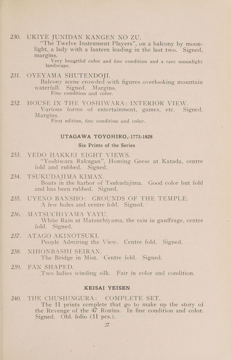UKIYE JUNIDAN KANGEN ‘NO ZU. “The Twelve Instrument Players” , on a balcony by moon- light, a lady with a lantern leading in the last two. Sioned, margins. Very beaytiful color and fine condition and a rare moonlight landscape. OYEYAMA SHUTENDOJI. Balcony scene crowded with figures overlooking mountain waterfall. Signed. Margins. Fine condition and color. Free ose rie YOSERIWARA ANTERIOR - VIEW. Warrwe (jonni 101 lentertamment, eames, ete, “Sioned. Margins. First edition, fine condition and color. UTAGAWA TOYOHIRO,: 1773-1828 Six Prints of the Series WEDOUTAKKET RIGH TOVEEWS: “Yoshiwara Rakugan”’, Homing Geese at Katada, centre fold and rubbed. Signed. TSUKUDAJIMA KIMAN. | Boats in the harhor of Tsukudajima. Good color but fold and has been rubbed. Signed. WYENG BANSHO:. GROUNDS OF THE TEMPLE, fe tew holes and céntré fold. siened: MATT SUIGCEMLY AMA NAY. White Rain at Matsuchiyama, the rain in oauffrage, centre told. Signed. PeDAGO AK INOTSUKY. Peoole daring the View, «Centre fold: . Signed. NERONDBASH) SELRAN. ihe go rnidoe in Mist. “Centre told. Signed, BANS See i): Two ladies winding silk.. Fair in color and condition. KEISAI YEISEN THRE CH USrINGURAY COD PRETENSE T, The 11 prints complete that go to make up the story of the Revenge of the 47 Ronins. In fine condition and color. Signed. Obl. folio (11 pes.). i.
