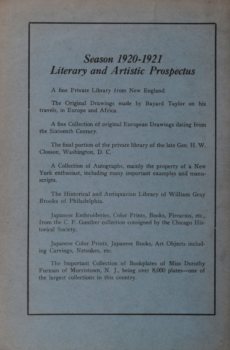 A fine Private Library iS. New England. The Original Drawings made by Beyass Taylor on his travels, in Europe and Africa. A fine Collection of original European Drawings dauhe from the Sixteenth Century. . The final portion of the private library of the late Gen. H. W. Closson, Washington, D. C. -A Collection of Autographs, mainly the property of a New York enthusiast, meake iee ss many important examples and manu- scripts. The Historical and Antiquarian Library of William Gray Brooks of: Philadelphia. from the C. F. Gunther collection consigned by the Chicago His- torical Society. Japanese Color Prints, Japanese Books, Art Objects includ- ing Carvings, Netsukes, etc. Furman of Morristown, N. J., being over 8,000 plates—one of the largest collections in this country. oat aves Sere MET  4 tad Me y 4 iy iy 4 y oe ae od Sgt $88 be Sar a AP a ite. = Se PAM yh Me he SN BT tke * « Net ales P : o SP ee alee 4 Ye “9 a toe g se oh a ee