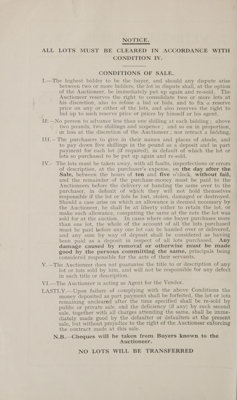 NOTICE. ALL LOTS MUST BE CLEARED IN ACCORDANCE WITH CONDITION IV. CONDITIONS OF SALE. I.—The highest bidder to be the buyer, and should any dispute arise between two or more bidders, the lot in dispute shall, at the option of the Auctioneer, be immediately put up again and re-sold. The Auctioneer reserves the right to consolidate two or more lots at his discretion, also to refuse a bid or bids, and to fix a reserve price on any or either of the lots, and also reserves the right to bid up to such reserve price or prices by himself or his agent. II.—No person to advance less than one shilling at each bidding ; above two pounds, two shillings and sixpence ; and so on in proportion, or less at the discretion of the Auctioneer ; nor retract a bidding, III.— The purchasers to give in their names and places of abode, and to pay down five shillings in the pound as a deposit and in part payment for each lot (if required), in default of which the lot or lots so purchased to be put up again and re-sold. IV.- -The lots must be taken away, with all faults, imperfections or errors of description, at the purchaser’s expense, on the day after the Sale, between the hours of ten and five o’clock, without fail, and the remainder of the purchase-money must be paid to the Auctioneers before the delivery or handing the same over to the purchaser, in default of which they will not hold themselves responsible if the lot or lots be lost, stolen, damaged or destroyed. Should a case arise on which an allowance is deemed necessary by the Auctioneer, he shall be at liberty either to retain the lot, or make such allowance, computing the same at the rate the lot was sold for at the auction. In cases where one buyer purchases more than one lot, the whole of the account of all the lots purchased must be paid before any one lot can be handed over or delivered, and any sum by way of déposit shall be considered as having been paid as a deposit in respect of all lots purchased. Any damage caused by removal or otherwise must be made good by the persons committing the same, principals being considered responsible for the acts of their servants. V.-—The Auctioneer does not guarantee the title to or description of any lot or lots sold by him, and will not be responsible for any defect in such title or description. VI.—The Auctioneer is acting as Agent for the Vendor. LASTLY.—Upon failure of complying with the above Conditions the money deposited as part payment shall be forfeited, the lot or lots remaining uncleared after the time specified shall be re-sold by public or private sale, and the deficiency (if any) by such second sale, together with all charges attending the same, shall be imme- diately made good by the defaulter or defaulters at the present sale, but without prejudice to the right of the Auctioneer enforcing the contract made at this sale. N.B.--Cheques will be taken from Buyers known to the Auctioneer. NO LOTS WILL BE TRANSFERRED