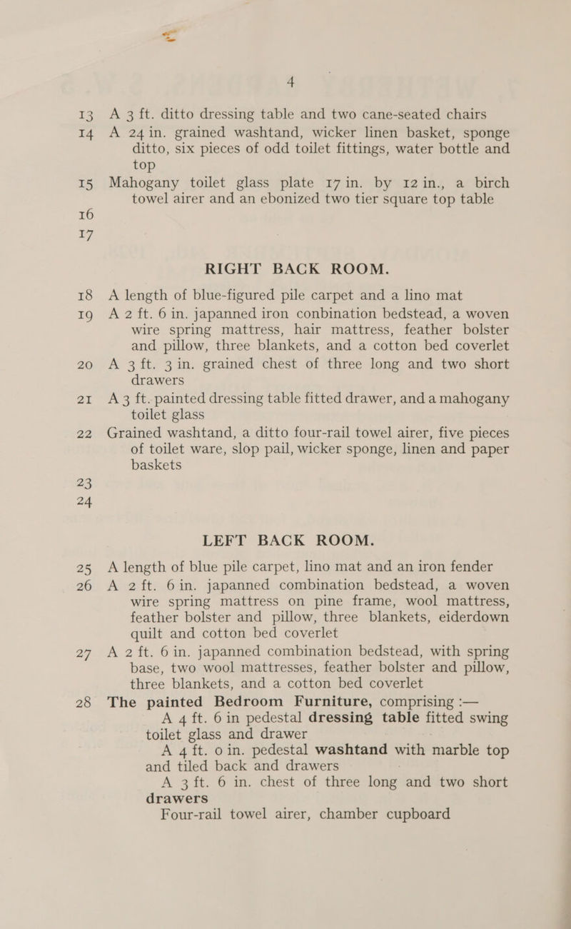 13 14 T5 16 17 18 19 20 21 22 23 24 25 26 27 28 4 A 3 ft. ditto dressing table and two cane-seated chairs A 24in. grained washtand, wicker linen basket, sponge ditto, six pieces of odd toilet fittings, water bottle and top Mahogany toilet glass plate 17in. by 1I2in., a birch towel airer and an ebonized two tier square top table RIGHT BACK ROOM. A length of blue-figured pile carpet and a lino mat A 2 ft. 6 in. japanned iron conbination bedstead, a woven Wire spring mattress, hair mattress, feather bolster and pillow, three blankets, and a cotton bed coverlet A 3ft. 3 in. grained chest of three long and two short drawers A 3 ft. painted dressing table fitted drawer, and a mahogany toilet glass Grained washtand, a ditto four-rail towel airer, five pieces of toilet ware, slop pail, wicker sponge, linen and paper baskets LEFT BACK ROOM. A length of blue pile carpet, lino mat and an iron fender A 2ft. 6in. japanned combination bedstead, a woven wire spring mattress on pine frame, wool mattress, feather bolster and pillow, three blankets, eiderdown quilt and cotton bed coverlet A 2 ft. 6 in. japanned combination bedstead, with spring base, two wool mattresses, feather bolster and pillow, three blankets, and a cotton bed coverlet The painted Bedroom Furniture, comprising :— A 4 ft. 6 in pedestal dressing table fitted swing toilet glass and drawer A 4 ft. oin. pedestal washtand —_ marble top and tiled back and drawers A 3 ft. 6 in. chest of three fompe and two short drawers Four-rail towel airer, chamber cupboard