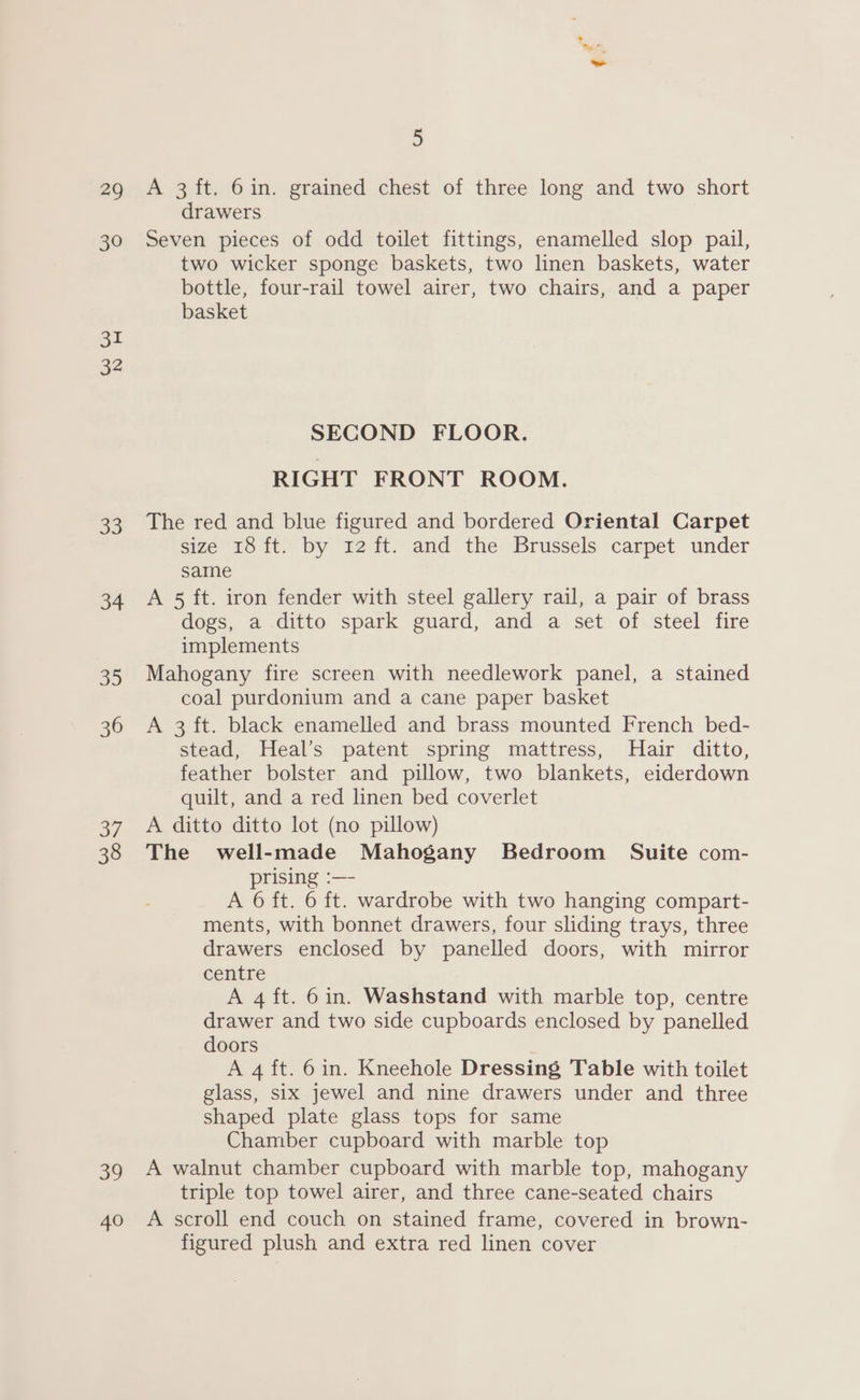 29 A 3ft. 6in. grained chest of three long and two short drawers 30 Seven pieces of odd toilet fittings, enamelled slop pail, two wicker sponge baskets, two linen baskets, water bottle, four-rail towel airer, two chairs, and a paper basket 31 32 SECOND FLOOR. RIGHT FRONT ROOM. 33 The red and blue figured and bordered Oriental Carpet size 18 ft. by 12 ft. and the Brussels carpet under same 34 A 5 ft. iron fender with steel gallery rail, a pair of brass dogs, a ditto spark guard, and a set of steel fire implements 35 Mahogany fire screen with needlework panel, a stained coal purdonium and a cane paper basket 36 «=A 3 ft. black enamelled and brass mounted French bed- stead, Heal’s patent spring mattress, Hair ditto, feather bolster and pillow, two blankets, eiderdown quilt, and a red linen bed coverlet 37. A ditto ditto lot (no pillow) 38 The well-made Mahogany Bedroom Suite com- prising :—- A 6 ft. 6 ft. wardrobe with two hanging compart- ments, with bonnet drawers, four sliding trays, three drawers enclosed by panelled doors, with mirror centre A 4 ft. 6in. Washstand with marble top, centre drawer and two side cupboards enclosed by panelled doors A 4 ft. 6in. Kneehole Dressing Table with toilet glass, six jewel and nine drawers under and three shaped plate glass tops for same Chamber cupboard with marble top 39 A walnut chamber cupboard with marble top, mahogany triple top towel airer, and three cane-seated chairs 40 A scroll end couch on stained frame, covered in brown- figured plush and extra red linen cover