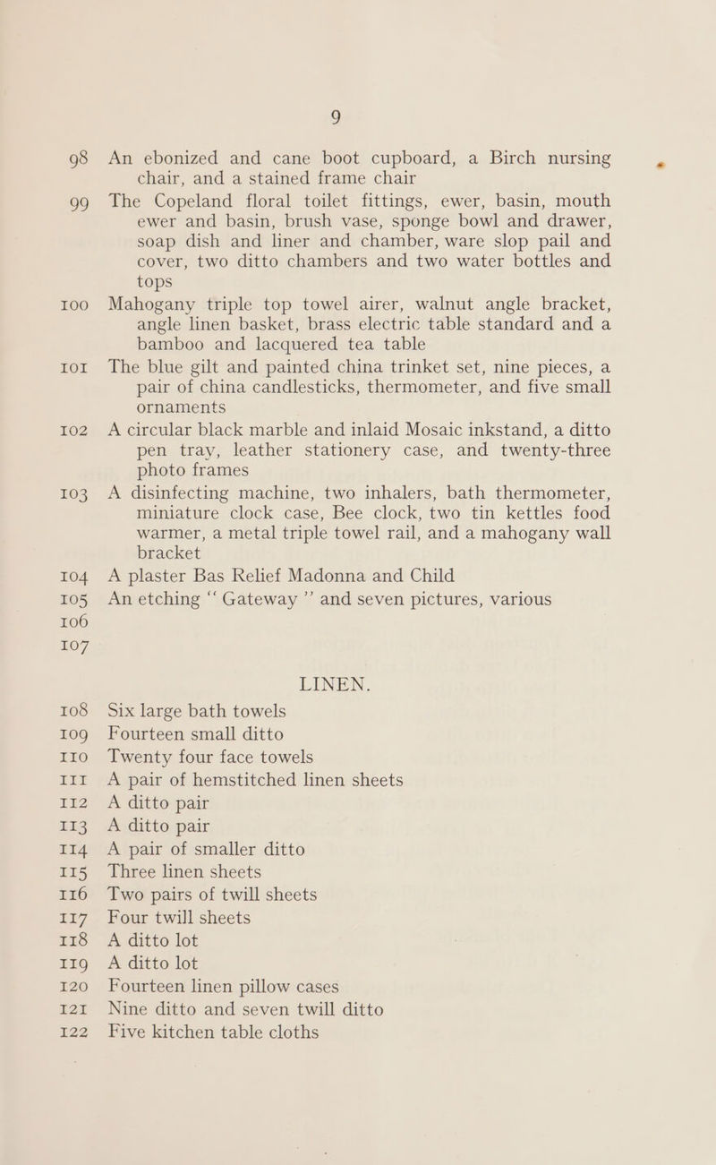 98 99 100 FOL 102 103 Q An ebonized and cane boot cupboard, a Birch nursing chair, and a stained frame chair The Copeland floral toilet fittings, ewer, basin, mouth ewer and basin, brush vase, sponge bowl and drawer, soap dish and liner and chamber, ware slop pail and cover, two ditto chambers and two water bottles and tops Mahogany triple top towel airer, walnut angle bracket, angle linen basket, brass electric table standard and a bamboo and lacquered tea table The blue gilt and painted china trinket set, nine pieces, a pair of china candlesticks, thermometer, and five small ornaments A circular black marble and inlaid Mosaic inkstand, a ditto pen tray, leather stationery case, and twenty-three photo frames A disinfecting machine, two inhalers, bath thermometer, miniature clock case, Bee clock, two tin kettles food warmer, a metal triple towel rail, and a mahogany wall bracket A plaster Bas Relief Madonna and Child An etching “‘ Gateway ”’ and seven pictures, various LINEN. Six large bath towels Fourteen small ditto Twenty four face towels A pair of hemstitched linen sheets A ditto pair A ditto pair A pair of smaller ditto Three linen sheets Two pairs of twill sheets Four twill sheets A ditto lot A ditto lot Fourteen linen pillow cases Nine ditto and seven twill ditto Five kitchen table cloths