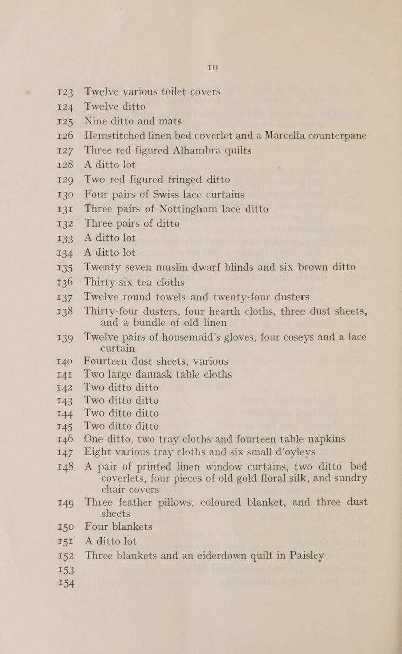 123 124 125 126 127 128 129 130 131 132 133 134 135 136 137 138 139 140 I4I 142 143 144 145 146 147 148 149 150 152 153 154 IO Twelve various toilet covers Twelve ditto Nine ditto and mats Hemstitched linen bed coverlet and a Marcella counterpane Three red figured Alhambra quilts A ditto lot Two red figured fringed ditto Four pairs of Swiss lace curtains Three pairs of Nottingham lace ditto Three pairs of ditto A ditto lot A ditto lot Twenty seven muslin dwarf blinds and six brown ditto Thirty-six tea cloths Twelve round towels and twenty-four dusters Thirty-four dusters, four hearth cloths, three dust sheets, and a bundle of old linen Twelve pairs of housemaid’s gloves, four coseys and a lace curtain Fourteen dust sheets, various Two large damask table cloths Two ditto ditto Two ditto ditto Two ditto ditto Two ditto ditto One ditto, two tray cloths and fourteen table napkins Eight various tray cloths and six small d’oyleys A pair of printed linen window curtains, two ditto bed coverlets, four pieces of old gold floral silk, and sundry chair covers Three feather pillows, coloured blanket, and three dust sheets Four blankets A ditto lot Three blankets and an eiderdown quilt in Paisley.