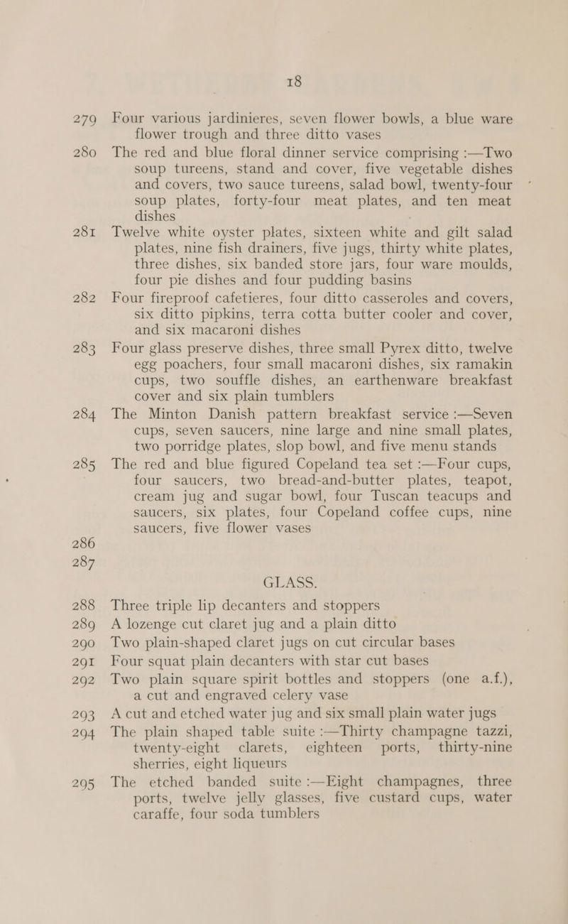 279 280 281 282 283 18 Four various jardinieres, seven flower bowls, a blue ware flower trough and three ditto vases The red and blue floral dinner service comprising :—Two soup tureens, stand and cover, five vegetable dishes and covers, two sauce tureens, salad bowl, twenty-four soup plates, forty-four meat plates, and ten meat dishes Twelve white oyster plates, sixteen white and gilt salad plates, nine fish drainers, five jugs, thirty white plates, three dishes, six banded store jars, four ware moulds, four pie dishes and four pudding basins Four fireproof cafetieres, four ditto casseroles and covers, six ditto pipkins, terra cotta butter cooler and cover, and six macaroni dishes Four glass preserve dishes, three small Pyrex ditto, twelve egg poachers, four small macaroni dishes, six ramakin cups, two souffle dishes, an earthenware breakfast cover and six plain tumblers The Minton Danish pattern breakfast service :—Seven cups, seven saucers, nine large and nine small plates, two porridge plates, slop bowl, and five menu stands The red and blue figured Copeland tea set :—Four cups, four saucers, two bread-and-butter plates, teapot, cream jug and sugar bowl, four Tuscan teacups and saucers, six plates, four Copeland coffee cups, nine saucers, five flower vases GLASS Three triple lip decanters and stoppers A lozenge cut claret jug and a plain ditto Two plain-shaped claret jugs on cut circular bases Four squat plain decanters with star cut bases Two plain square spirit bottles and stoppers (one a.f.), a cut and engraved celery vase A cut and etched water jug and six small plain water jugs The plain shaped table suite :—Thirty champagne tazzi, twenty-eight clarets, eighteen ports, thirty-nine sherries, eight liqueurs The etched banded suite :—Eight champagnes, three ports, twelve jelly glasses, five custard cups, water caraffe, four soda tumblers
