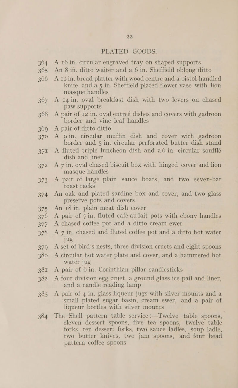 PLATED GOODS. A 16 in. circular engraved tray on shaped supports An 8 in. ditto waiter and a 6 in. Sheffield oblong ditto A 12in. bread platter with wood centre and a pistol-handled knife, and a 5 in. Sheffield plated flower vase with lion masque handles A 14in. oval breakfast dish with two levers on chased paw supports A pair of 12 in. oval entreé dishes and covers with gadroon _ border and vine leaf handles A pair of ditto ditto A gin. circular muffin dish and cover with gadroon border and 5 in. circular perforated butter dish stand A fluted triple luncheon dish and a6 in. circular soufflé dish and liner A 7 in. oval chased biscuit box with hinged cover and lion masque handles A pair of large plain sauce boats, and two seven-bar toast racks An oak and plated sardine box and cover, and two glass preserve pots and covers An 18 in. plain meat dish cover A pair of 7in. fluted café au lait pots with ebony handles A chased coffee pot and a ditto cream ewer A 7 in. chased and fluted coffee pot and a ditto hot water jug A set of bird’s nests, three division cruets and eight spoons A circular hot water plate and cover, and a hammered hot water jug A pair of 6 in. Corinthian pillar candlesticks A four division egg cruet, a ground glass ice pail and liner, and a candle reading lamp A pair of 4 in. glass liqueur jugs with silver mounts and a small plated sugar basin, cream ewer, and a pair of liqueur bottles with silver mounts The Shell pattern table service :—Twelve table spoons, eleven dessert spoons, five tea spoons, twelve table forks, ten dessert forks, two sauce ladles, soup ladle, two butter knives, two jam spoons, and four bead pattern coffee spoons