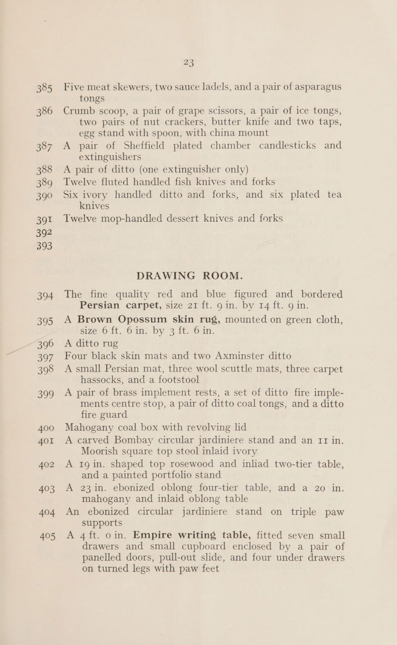 Five meat skewers, two sauce ladels, and a pair of asparagus tongs Crumb scoop, a pair of grape scissors, a pair of ice tongs, two pairs of nut crackers, butter knife and two taps, egg stand with spoon, with china mount A pair of Sheffield plated chamber candlesticks and extinguishers A pair of ditto (one extinguisher only) Twelve fluted handled fish knives and forks Six ivory handled ditto and forks, and six plated tea knives Twelve mop-handled dessert knives and forks DRAWING ROOM. The fine quality red and blue figured and bordered Persian carpet, size 21 ft. gin. by 14 ft. 9 in. A Brown Opossum skin rug, mounted on green cloth, sizesO'it. Ging Dy 3 1f%6in. A ditto rug Four black skin mats and two Axminster ditto A small Persian mat, three wool scuttle mats, three carpet hassocks, and a footstool A pair of brass implement rests, a set of ditto fire imple- ments centre stop, a pair of ditto coal tongs, and a ditto fire guard Mahogany coal box with revolving lid A carved Bombay circular jardiniere stand and an II in. Moorish square top stool inlaid ivory A 1gin. shaped top rosewood and inliad two-tier table, and a painted portfolio stand A 23in. ebonized oblong four-tier table, and a 20 in. mahogany and inlaid oblong table An ebonized circular jardiniere stand on triple paw supports A 4ft. oin. Empire writing table, fitted seven small drawers and small cupboard enclosed by a pair of panelled doors, pull-out slide, and four under drawers on turned legs with paw feet