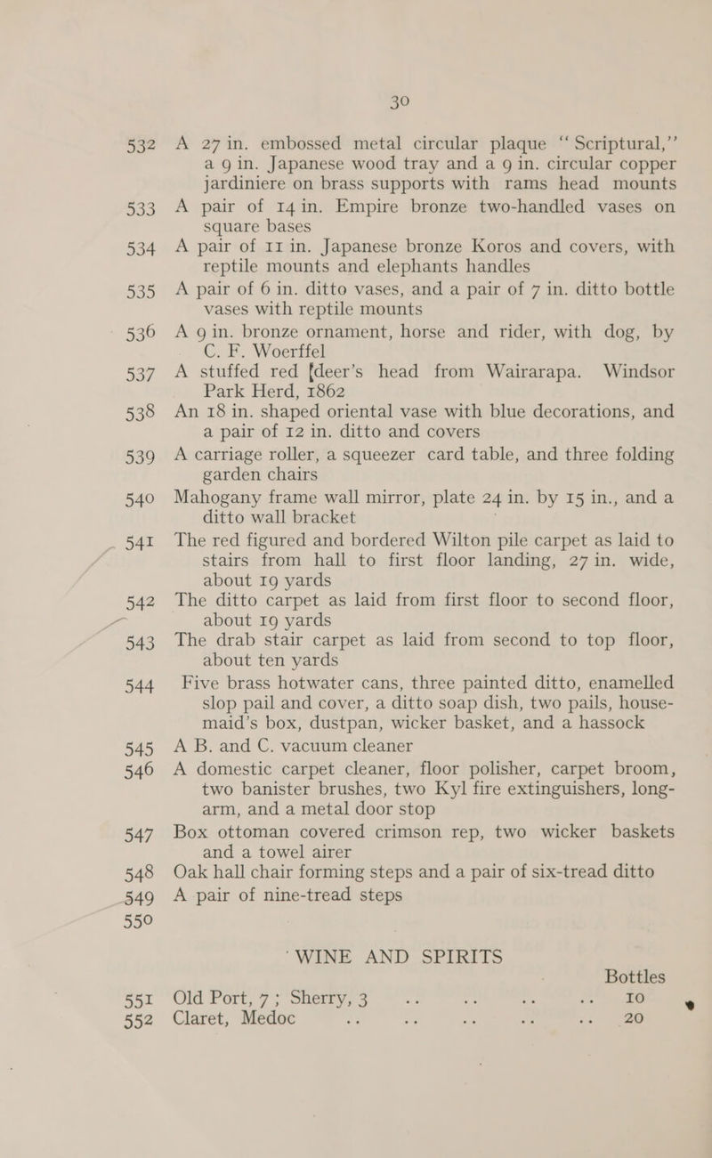 532 533 534 535 536 537 538 539 540 30 A 27 in. embossed metal circular plaque “ Scriptural,” agin. Japanese wood tray and a g in. circular copper jardiniere on brass supports with rams head mounts A pair of 14in. Empire bronze two-handled vases on square bases A pair of 11 in. Japanese bronze Koros and covers, with reptile mounts and elephants handles A pair of 6 in. ditto vases, and a pair of 7 in. ditto bottle vases with reptile mounts A gin. bronze ornament, horse and rider, with dog, by C. F. Woerffel A stuffed red fdeer’s head from Wairarapa. Windsor Park Herd, 1862 An 18 in. shaped oriental vase with blue decorations, and a pair of 12 in. ditto and covers A carriage roller, a squeezer card table, and three folding garden chairs Mahogany frame wall mirror, plate 24 in. by 15 in., anda ditto wall bracket The red figured and bordered Wilton pile carpet as laid to stairs from hall to first floor landing, 27 in. wide, about 19 yards The ditto carpet as laid from first floor to second floor, about I9 yards The drab stair carpet as laid from second to top floor, about ten yards Five brass hotwater cans, three painted ditto, enamelled slop pail and cover, a ditto soap dish, two pails, house- maid’s box, dustpan, wicker basket, and a hassock A B. and C. vacuum cleaner A domestic carpet cleaner, floor polisher, carpet broom, two banister brushes, two Ky] fire extinguishers, long- arm, and a metal door stop Box ottoman covered crimson rep, two wicker baskets and a towel airer Oak hall chair forming steps and a pair of six-tread ditto A pair of nine-tread steps “WINE AND SPIRITS Bottles Old Port, 7; Sherry, 3 ay. 4g. ig Bon a Claret, Medoc ¥ a: re a .. 20