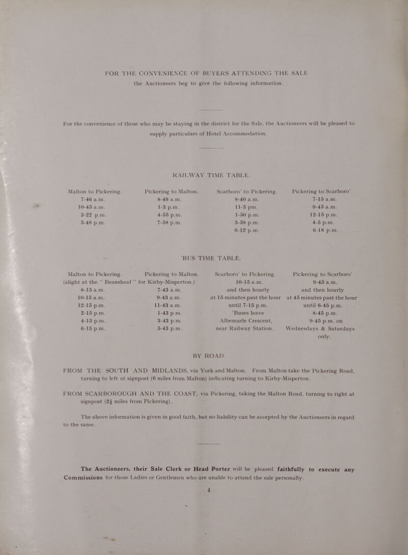 FOR THE CONVENIENCE OF BUYERS ATTENDING THE SALE the Auctioneers beg to give the following information. For the convenience of those who may be staying in the district for the Sale, the Auctioneers will be pleased to supply particulars of Hotel Accommodation, RAILWAY TIME TABLE. Malton to Pickering. Pickering to Malton. Scarboro’ to Pickering. Pickering to Scarboro’ 7-46 a.m. 8-49 a.m. 8-40 a.m. 7-15 a.m. 10-45 a.m. 1-3 p.m. 11-3 pm. - 9-45 a.m. 3-22 p.m. 4-55 p.m. 1-50 p.m. 12-15 p.m. 5-48 p.m. 7-58 p.m. 3-58 p.m. 4-5 p.m. 6-12 p.m. 6-18 p.m. BUS TIME TABLE. Malton to Pickering. Pickering to Malton. Scarboro’ to Pickering. Pickering to Scarboro’ (alight at the ‘‘ Beansheaf’’ for Kirby-Misperton.) 10-15 a.m. 9-45 a.m. 8-15 a.m. 7-43 a.m. and then hourly and then hourly 10-15 a.m. 9-43 a.m. at 15 minutes past the hour at 45 minutes past the hour 12-15 p.m. 11-43 a.m. until 7-15 p.m. until 6-45 p.m. 2-15 p.m. 1-43 p.m. Buses leave 8-45 p.m. 4-15 p.m. 3-43 p.m. Albemarle Crescent, 9-45 p.m. on 6-15 p.m. 5-43 p.m. near Railway Station. Wednesdays &amp; Saturdays only. BY ROAD. FROM THE SOUTH AND MIDLANDS, via York and Malton. From Malton take the Pickering Road, turning to left at signpost (6 miles from Malton) indicating turning to Kirby-Misperton. FROM SCARBOROUGH AND THE COAST, via Pickering, taking the Malton Road, turning to right at signpost (24 miles from Pickering). The above information is given in good faith, but no liability can be accepted by the Auctioneers in regard to the same. The Auctioneers, their Sale Clerk or Head Porter will be pleased faithfully to execute any Commissions for those Ladies or Gentlemen who are unable to attend the sale personally. *